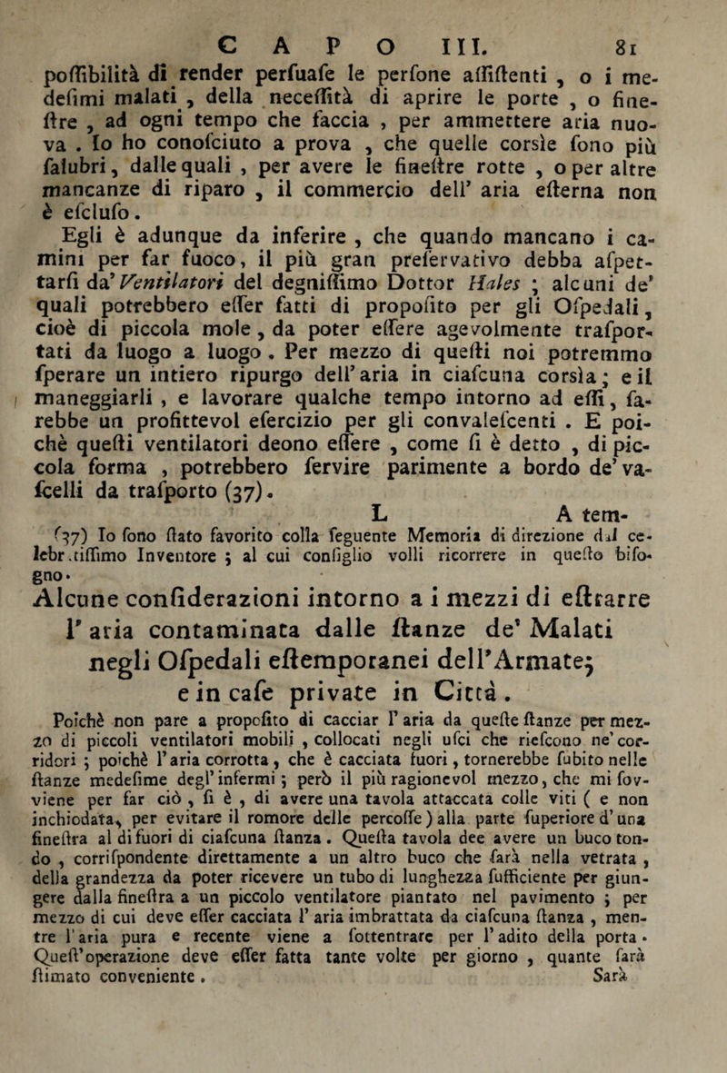 poflìbilità di render perfuafe le perfone afliftenti , o i me- definii malati , della necefiìtà di aprire le porte , o fiae- ftre , ad ogni tempo che faccia , per ammettere aria nuo¬ va . Io ho conofciuto a prova , che quelle corsìe fono più falubri, dalle quali , per avere le fineltre rotte , o per altre mancanze di riparo , il commercio deli’ aria edema non è efclufo. Egli è adunque da inferire , che quando mancano i ca¬ mini per far fuoco, il più gran prefervativo debba afpet- tarfi da’ Ventilatori del degniamo Dottor Hales ; alcuni de* quali potrebbero effer fatti di proposto per gli Ofpedali, cioè di piccola mole, da poter effe re agevolmente trafpor- tati da luogo a luogo . Per mezzo di quelli noi potremmo fperare un intiero ripurgo deir aria in ciafcuna corsìa; e il maneggiarli , e lavorare qualche tempo intorno ad elfi, fa¬ rebbe un profittevol efercizio per gli convalefcenti . E poi¬ ché quelli ventilatori deono effere , come fi è detto , di pic¬ cola forma , potrebbero fervire parimente a bordo de’va¬ gelli da trafporto (37). L A tem- <37) Io fono (lato favorito colla feguente Memoria di direzione dJ ce- lebr.tiffimo Inventore ; al cui configlio volli ricorrere in quello bifo¬ gno* . . Alcune confiderazioni intorno a i mezzi di eftrarre 1’ aria contaminata dalle flanze de’ Malati negli Ofpedali eftemporanei dell’Armatej e in cafe private in Città. Poiché non pare a proposto di cacciar F aria da quelle ftanze per mez¬ zo di piccoli ventilatori mobili , collocati negli ufci che riefcono ne’cor¬ ridori ; poiché Faria corrotta, che è cacciata fuori, tornerebbe fubito nelle ftanze medefime degF infermi; però il più ragionevol mezzo, che mi fov- viene per far ciò , fi è , di avere una tavola attaccata colle viti ( e non inchiodata^ per evitare il romore delle percoffe ) alla parte fuperiore d’una fìneftra al di fuori di ciafcuna llanza . Quella tavola dee avere un buco ton¬ do , corrifpondente direttamente a un altro buco che farà nella vetrata , della grandezza da poter ricevere un tubo di lunghezza diffidente per giun¬ gere dalla fìneftra a un piccolo ventilatore piantato nel pavimento ; per mezzo di cui deve efter cacciata F aria imbrattata da ciafcuna danza , men¬ tre l'aria pura e recente viene a fottentrare per F adito della porta • QuefF operazione deve effer fatta tante volte per giorno , quante farà Rimato conveniente . Sarà