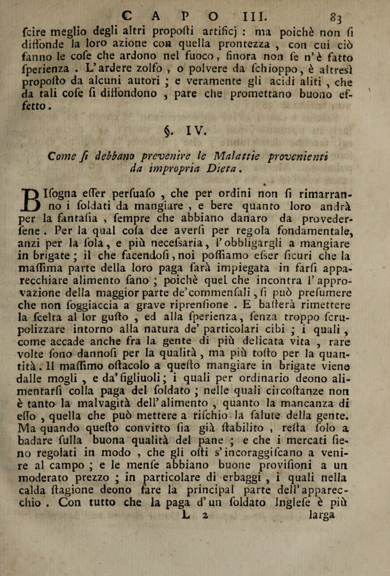 fcire meglio degli altri propodi artificj : ma poiché non fi diffonde la loro azione eoa quella prontezza , con cui ciò fanno le cofe che ardono nei fuoco, finora non fe n’ è fatto fperienza . L’ardere zolfo , o polvere da fchioppo, è altresì propofto da alcuni autori ; e veramente gli acidi aliti , che da tali cofe fi diffondono , pare che promettano buono ef¬ fetto . §. IV. Come fi debbano prevenire le Malattie provenienti da impropria Dieta. • BIfogna effer perfuafo , che per ordini non fi rimarran¬ no i foidati da mangiare , e bere quanto loro andrà per la fantafia , fempre che abbiano danaro da preveder¬ cene . Per la qual cola dee averfi per regola fondamentale, anzi per la fola, e più necefsaria, i’obbligargli a mangiare in brigate; il che facendoli, noi polliamo efser ficuri che la maffima parte della loro paga farà impiegata in farfi appa¬ recchiare alimento fano ; poiché quel che incontra l’appro¬ vazione della maggior parte de’commenfali, fi può prefumere che non foggiaccia a grave riprensione . E baderà rimettere la feelta al lor gudo , ed alla fperienza, lenza troppo fcru- polizzare intorno alla natura de’ particolari cibi ; i quali , come accade anche fra la gente di più delicata vita , rare volte fono dannofi per la qualità, ma più tolto per la quan¬ tità . Il maffimo odacolo a quedo mangiare in brigate viene dalle mogli , e da’ figliuoli ; i quali per ordinario deono ali- mentarfi colla paga del foidato ; nelle quali circodanze non è tanto la malvagità dell’alimento , quanto la mancanza di elio , quella che può mettere a rifehio la falute della gente. Ma quando quedo convitto lìa già dabilito , reda folo a badare filila buona qualità dei pane ; e che i mercati fie¬ no regolati in modo , che gli odi s’in coraggi fca no a veni¬ re al campo ; e le menfe abbiano buone provifioni a un moderato prezzo ; in particolare di erbaggi , i quali nella calda dagione deono fare la principal parte dell’apparec¬ chio . Con tutto che la paga d’un foidato Jnglefe è più L z larga