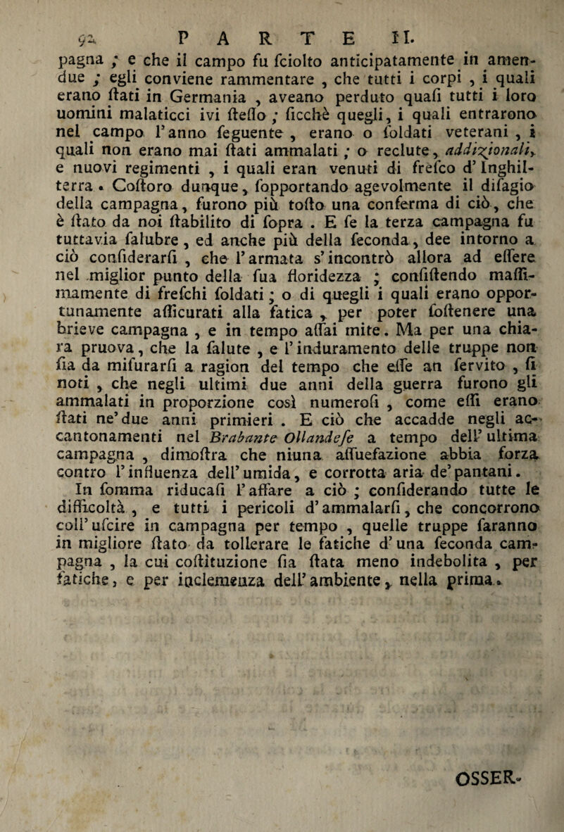 9- PARTE IL pagna 9 c che il campo fu fciolto anticipatamente in amen- due ; egfi conviene rammentare , che tutti i corpi , i quali erano flati in Germania , aveano perduto quafi tutti i loro uomini malaticci ivi fteflo ; ficchè quegli, i quali entrarono nel campo Tanno feguente , erano o {oliati veterani , i quali non erano mai flati ammalati ; o reclute, addizionali* e nuovi regimenti , i quali eran venuti di frefco d’ Inghil¬ terra • Cortoro dunque, fopportando agevolmente il difagio della campagna, furono più torto una conferma di ciò, che è flato da noi flabilito di fopra . E fe la terza campagna fu tuttavia falubre, ed anche più della feconda , dee intorno a ciò confiderarfi , che Tarmata s’incontrò allora ad effere nel miglior punto della fua floridezza ; confirtendo maffx- inamente di frefchi foldati; o di quegli i quali erano oppor¬ tunamente articurati alla fatica y per poter foftenere una brieve campagna , e in tempo affai mite. Ma per una chia¬ ra pruova, che la falute , e T induramento delie truppe non fi a da mifurarfì a ragion del tempo che effe an fervito , fi noti , che negli ultimi due anni della guerra furono gli ammalati in proporzione così numerali , come erti erano fiati ne’due anni primieri . E ciò che accadde negli ac¬ cantonamenti nel Brabant e Ollandefe a tempo dell’ ultima campagna , dimoflra che ninna affuefazione abbia forza contro Tinfluenza dell’umida, e corrotta aria de’pantani. In fomma riducali l’affare a ciò ; confiderando tutte le difficoltà , e tutti i pericoli d’ammalarli, che concorrono colTufcire. in campagna per tempo , quelle truppe faranno in migliore flato da tollerare le fatiche d’una feconda cam? pagna , la cui cortituzione fia fiata meno indebolita , per fatiche, e per inclemenza dell’ambiente * nella prima® OSSER*