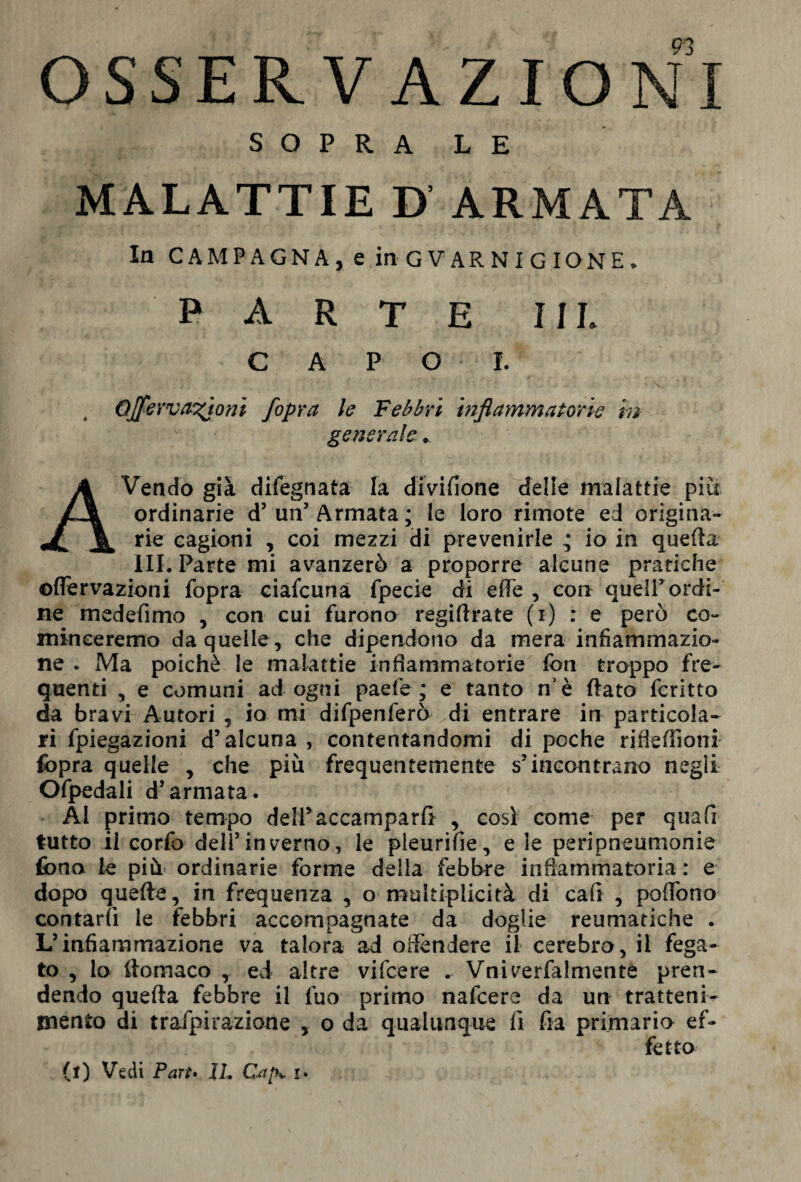 OSSERV AZIONI SOPRA LE MALATTIE D ARMATA la CAMPAGNA, e in GUARNIGIONE. parte 1 il CAPO*!. Qjfervanioni /opra le Febbri infiammatorie in generale * AVendo già difegnata la divifione delie malattie più ordinarie d’ un’ Armata ; le loro rimote ed origina¬ rie cagioni , coi mezzi di prevenirle ^ io in quella ili. Parte mi avanzerò a proporre alcune pratiche ©nervazioni fopra ciafcuna fpecie di effe , con quell’ordi¬ ne medefimo , con cui furono regiflrate (i) : e però co¬ rn in ee remo da quelle, che dipendono da mera infiammazio¬ ne . Ma poiché le malattie infiammatorie fon troppo fre¬ quenti , e comuni ad ogni paefe ; e tanto n’è Rato fcritto da bravi Autori , io mi difpenferò di entrare in particola¬ ri fpiegazioni d’alcuna , contentandomi di poche rifìeffioni fopra quelle , che più frequentemente s’incontrano negli Ofpedali d’armata. Al primo tempo dell* accamparli , cosi come per qua fi tutto il corfo dell’inverno, le pìeurifie, e le peripneumonie fono le più ordinarie forme della febbre infiammatoria : e dopo quelle, in frequenza , o multiplicità di cali , poffono contarli le febbri accompagnate da doglie reumatiche . L’infiammazione va talora ad offèndere il cerebro, il fega¬ to , lo llomaco , ed altre vifcere . Vniverfalmente pren¬ dendo quella febbre il fuo primo nafcere da un tratteni¬ mento di trafpirazione , o da qualunque fi fia primario ef¬ fetto (l) Vedi Part• IL Cap* i.