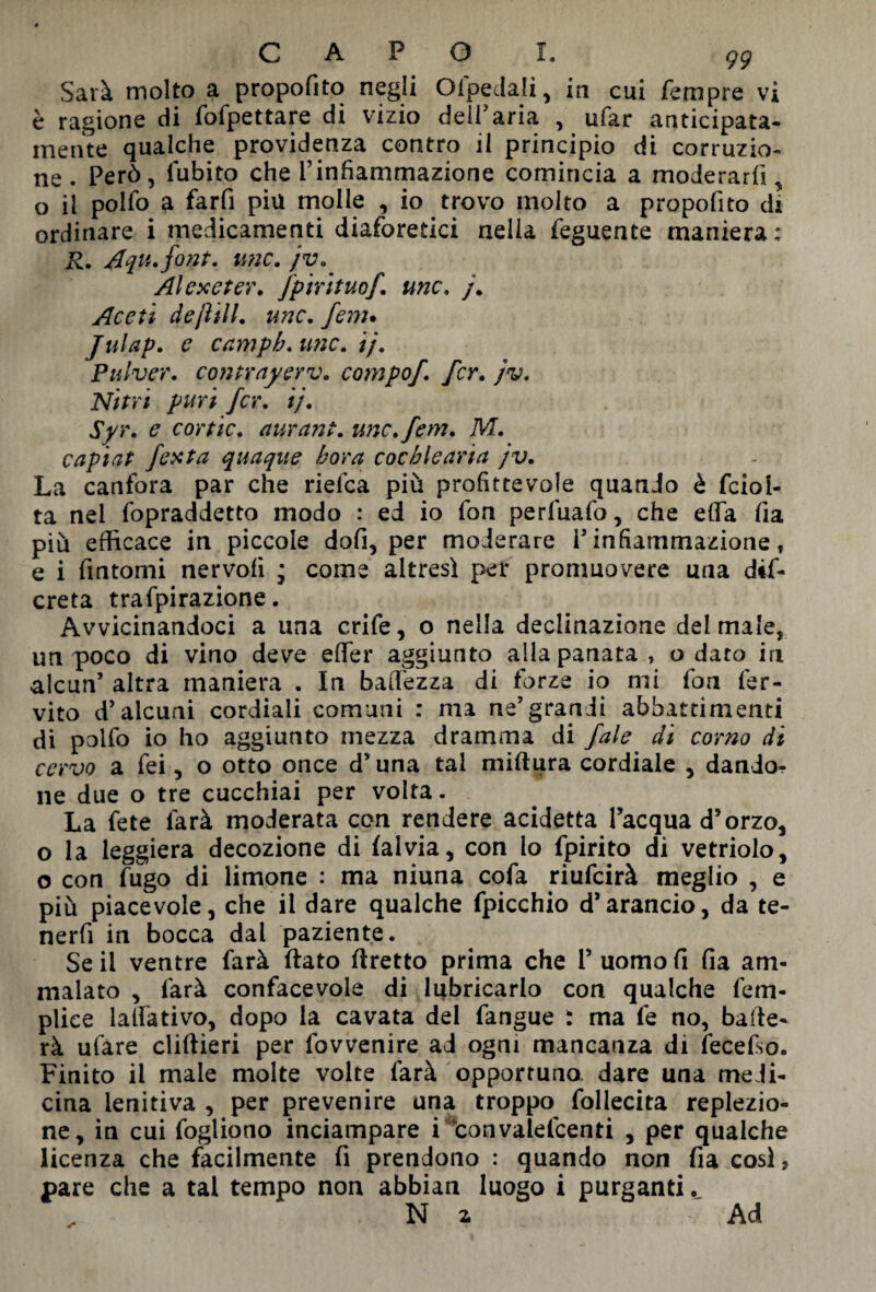 Sarà molto a propofito negli Ofpedali, in cui fempre vi è ragione di fofpettare di vizio <deil>aria , ufar anticipata- mente qualche previdenza contro il principio di corruzio¬ ne . Però, fubito che l’infiammazione comincia a moderarli, o il pollo a farfi piu molle , io trovo molto a propofito di ordinare i medicamenti diaforetici nella feguente maniera; R. Aqu.font. ime. jv. Al ex e ter. fpirituof. unc. j. Aceti deft ili. unc. fern* Julap. e campb.imc. ij. Pulver. contrayerv. campo/, fcr. jv. Nitri puri fcr. ij. Syr. e cor tic. aurant. unc.fem. M. capiat festa quaque bora cochlearia jv. La canfora par che rielea più profittevole quando è fciol- ta nel fopraddetto modo ; ed io fon perfuafo, che ella fia più efficace in piccole dofi, per moderare V infiammazione r e i fintomi nervofi * come altresì per promuovere una dis¬ creta trafpirazione. Avvicinandoci a una crife, o nella declinazione del male, un poco di vino deve efifer aggiunto alla panata, o dato in alcun’ altra maniera . In baffezza di forze io mi fon fer- vito d’alcuni cordiali comuni : ma ne’grandi abbattimenti di polfo io ho aggiunto mezza dramma di fale di corno di cervo a fei, o otto once d’una tal miftura cordiale , dando¬ ne due o tre cucchiai per volta. La fete farà moderata con rendere addetta l’acqua d’orzo, o la leggiera decozione di fai via, con lo fpirito di vetriolo, o con fugo di limone : ma niuna cofa riufeirà meglio , e più piacevole, che il dare qualche fpicchio d’arancio, da te- nerfi in bocca dal paziente. Se il ventre farà flato ftretto prima che 1’ uomo fi fia am¬ malato , farà confacevoie di lubricarlo con qualche fem- plice lavativo, dopo la cavata del fangue : ma fe no, balle¬ rà ufare cliftieri per fovvenire ad ogni mancanza di fecefso. Finito il male molte volte farà opportuno dare una medi¬ cina lenitiva , per prevenire una troppo foliecita replezio- ne, in cui fogliono inciampare i convalefcenti , per qualche licenza che facilmente fi prendono : quando non fia così, pare che a tal tempo non abbian luogo i purganti. Ni -Ad