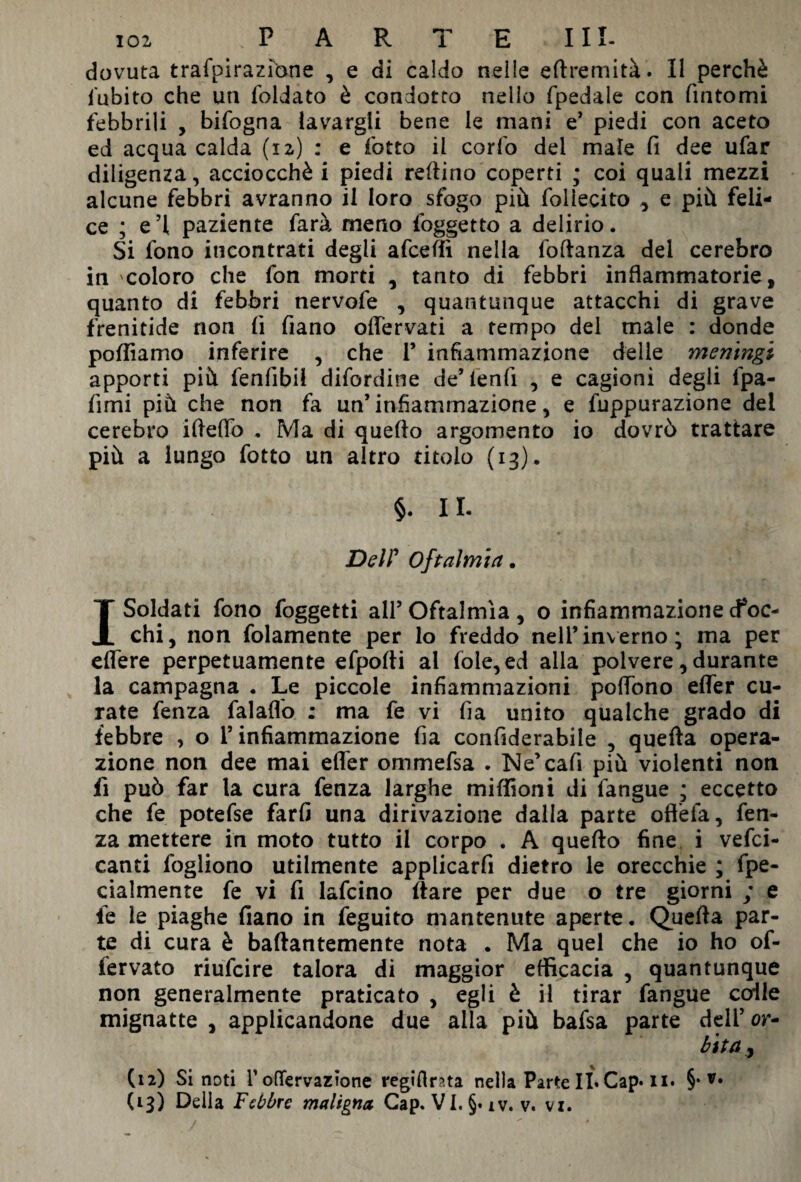 io2 . P A R T E III- dovuta trafpirazìbne , e di caldo nelle eftremità. Il perchè l'abito che un foldato è condotto nello fpedale con fintomi febbrili , bifogna lavargli bene le mani e* piedi con aceto ed acqua calda (12) : e lotto il corfo del male fi dee ufar diligenza, acciocché i piedi refiino coperti ; coi quali mezzi alcune febbri avranno il loro sfogo più foliecito , e più feli¬ ce ; e’1 paziente farà meno foggetto a delirio. Si fono incontrati degli afceffi nella foftanza del cerebro in coloro che fon morti , tanto di febbri infiammatorie, quanto di febbri nervofe , quantunque attacchi di grave frenitide non fi fiano offervati a tempo del male : donde polliamo inferire , che V infiammazione delle meningi apporti più fenfibil difordine de’ fenfi , e cagioni degli lpa- firni più che non fa un’infiammazione, e fuppurazione del cerebro ifieflo . Ma di quefto argomento io dovrò trattare più a lungo fotto un altro titolo (13). §. 11. Del? Oftalmia. I Soldati fono foggetti all’Oftalmia, o infiammazione boc¬ chi, non folamente per lo freddo nell’inverno; ma per edere perpetuamente efpofti al fole, ed alla polvere, durante la campagna . Le piccole infiammazioni poffòno effer cu¬ rate fenza falaflo : ma fe vi fia unito qualche grado di febbre , o l’infiammazione fia confiderabile , quella opera¬ zione non dee mai efler ommefsa . Ne’cafi più violenti noti fi può far la cura fenza larghe miffioni di fangue ; eccetto che fe potefse farfi una dirivazione dalla parte oftèfa, fen¬ za mettere in moto tutto il corpo . A quefto fine i vefci- canti fogliono utilmente applicarfi dietro le orecchie ; fpe- cialmente fe vi fi lafcino Ilare per due o tre giorni ; e le le piaghe fiano in feguito mantenute aperte. Quella par¬ te di cura è baftantemente nota . Ma quel che io ho of- iervato riufcire talora di maggior efficacia , quantunque non generalmente praticato , egli è il tirar fangue colle mignatte , applicandone due alla più bafsa parte deli’ or- bita<y (12) Si noti r odervazfone regiflma nella Parte IL Cap* 11. §•