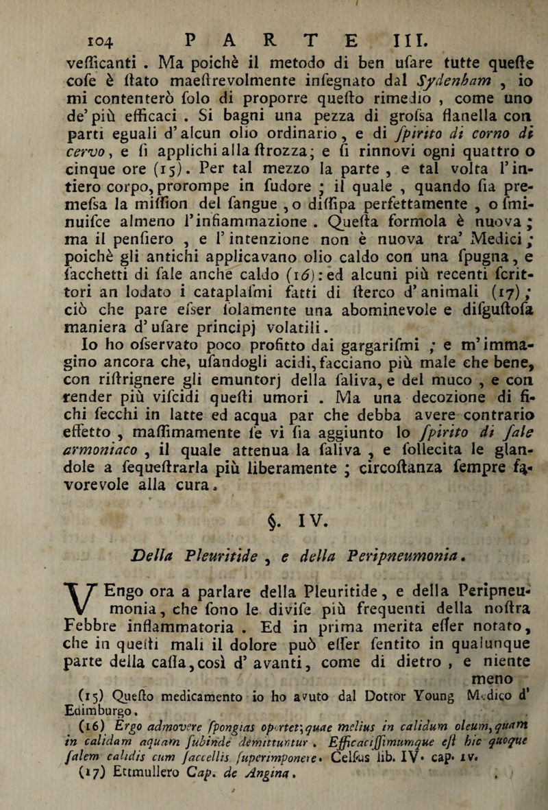 / 104 PARTE III. vellicanti . Ma poiché il metodo di ben tifare tutte quelle cofe è flato maeflrevolmente infegnato dal Sydenham , io mi contenterò folo di proporre quello rimedio , come uno de’ più efficaci . Si bagni una pezza di grolsa flanella con parti eguali d’alcun olio ordinario, e di fpirito di corno di cervo, e lì applichi alla (trozza; e fi rinnovi ogni quattro o cinque ore (15}. Per tal mezzo la parte , e tal volta 1’ in¬ tiero corpo, prorompe in fudore ; il quale , quando fia pre- mefsa la million del fangue ,0 diffipa perfettamente , o fmi- nuifce almeno l’infiammazione. Quella formola è nuova; ma il penfiero , e l’intenzione non è nuova tra’ Medici ; poiché gli antichi applicavano olio caldo con una fpugna, e facchetti di fale anche caldo ( 1 <5) : ed alcuni più recenti feri¬ tori an lodato i cataplafmi fatti di llerco d’animali (17); ciò che pare efser folamente una abominevole e difgultofa maniera d’ufare principi volatili. Io ho ofservato poco profitto dai gargarifmi ; e m’imma¬ gino ancora che, ufandogli acidi, facciano più male che bene, con riltrignere gli emuntorj della faliva, e dei muco , e con render più vifeidi quelli umori . Ma una decozione di fi¬ chi fecchi in latte ed acqua par che debba avere contrario effetto , maffimamente le vi fia aggiunto lo fpirito di fale armoniaco , il quale attenua la faliva , e foilecita le gon¬ dole a fequellrarla più liberamente ; circoltanza fempre fa¬ vorevole alla cura* §. IV. Della Pleuritide , e della Peripneumonia. VEngo ora a parlare della Pleuritide, e della Peripneu¬ monia, che fono le divife più frequenti della noltra Febbre infiammatoria . Ed in prima merita effer notato, che in quelli mali il dolore può efler fentito in qualunque parte della calla,così d’ avanti, come di dietro , e niente meno (15) Quello medicamento io ho avuto dal Dotror Young M.dico d’ Edimburgo. (16) Ergo admovere fpongias op.rtet\quae ftielìus in calidum oleum^quant in calìdam aquam fubiride démittutitur . Efficactjjìmunique e/i hic quoque falem cahdis cum Jaccellis fuperìmponeie• Celfus lib. IV* cap* iv# (17) Ectmullero Cap. de Angina.