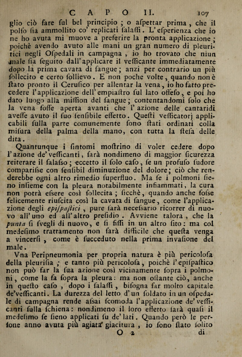 glio ciò fare fui bel principio ; o afpettar prima, che il polfo (ia ammollito co’ replicati falaffi. L’efperienza che io ne ho avuta mi muove a preferire la pronta applicazione ; poiché avendo avuto alle mani un gran numero di pleuri¬ tici negli Ofpedali in campagna , io ho trovato che niun anale fia feguito dall’applicare il vellicante immediatamente dopo la prima cavata di fangue ; anzi per contrario un piò follecito e certo follievo. E non poche volte, quando non è flato pronto il Cerufico per allentar la vena, io ho fatto pre¬ cedere l’applicazione dell’empialtro fui lato ofiéfo, e poi ho dato luogo alla million del fangue ; contentandomi folo che la vena fofle aperta avanti che V azione delle cantaridi avelie avuto il fuo len fi bile effetto. Quelli vefìicatorj appli¬ cabili fulla parte comunemente fono flati ordinati colia mifura della palma della mano, con tutta la fleia delle dita. Quantunque i fintomi moflrino di voler cedere dopo l’azione de’ vellicanti, farà nondimeno di maggior ficurezza reiterare il falafso ; accetto il folo cafo, fe un profufo fudore comparile con fenfibil diminuzione del dolore; ciò che ren¬ derebbe ogni altro rimedio fuperfluo. Ma fe i polmoni fie¬ no infieme con la pleura notabilmente infiammati, la cura non potrà efsere così fbllecita ; ficchè, quando anche fofse felicemente riufcita così la cavata di fangue, come l’applica¬ zione degli epijpajìici , pure farà necefsario ricorrer di nuo¬ vo all’uno ed all’altro prefidio . Avviene talora, che la punta fi fvegli di nuovo, e fi fidi in un altro fito : ma col medefimo trattamento non farà difficile che quella venga a vincerfi , come è fucceduto nella prima invafione del male. Vna Peripneumonia per propria natura è piò pericolofa della pleurifia ; e tanto più pericolofa, poiché l’epiljpaflico non può far la fua azione così vicinamente fòpra i polmo¬ ni, come la fa fopra la pleura: ma non oilante ciò, anche in quello cafo , dopo i falaffi , bifogna far molto capitale de’vellicanti. La durezza del letto d’un foldato in un ofpeda- le di campagna rende alsai fcomoda l’applicazione de’velli¬ canti fulla fchiena: nondimeno il loro effetto iarà quafi il medefimo fe fieno applicati fu de’ lati. Quando però le per- lone anno avuta più agiata* giacitura , io fono fiato lolito O a di