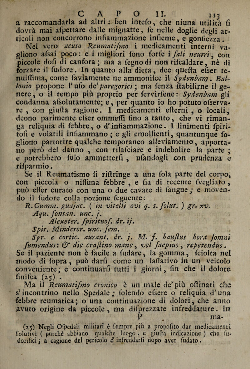 a raccomandarla ad altri: ben intefo, che niuna utilità fi dovrà mai afpettare dalle mignatte, le nelle doglie degli ar¬ ticoli non concorrono infiammazione infieme, e gonfiezza. Nei vero acuto Reumatifmo i medicamenti interni va- gliono afsai poco : e i migliori fono forfè i fal't neutri , con piccole dofi di canfora; ma a fegnodi non rifcaldare, nè di forzare il fudore. In quanto alla dieta, dee queda efser te- nuififima, come faviamente ne ammonifce il Sydenham. BaU ionio propone P ufo d e? paregorici ; ma fenza dabilirne il ge¬ nere, o il tempo più proprio per fervirfene: Sydenham gli condanna afsolutamente; e, per quanto io ho potuto ofserva- re , con giuda ragione. I medicamenti edemi , o locali, deono parimente efser ommeffi fino a tanto, che vi riman¬ ga reliquia di febbre, o d’infiammazione. I linimenti fpiri- tofi e volatili infiammano; e gli emollienti, quantunque fo¬ gliano partorire qualche temporaneo alleviamento, apporta¬ no però del danno , con rilafciare e indebolire la parte ; e potrebbero folo ammetterli , ufandogli con prudenza e rilparmio. Se il Reumatismo fi ridringe a una foia parte dei corpo, con piccola o nidiina febbre , e fia di recente fvegliato , può effer curato con una o due cavate di fangue ; e moven¬ do il fudore colla pozione feguente : R.Gumm. guajac. ( in vitelli ovi q. s. folut. ) gr. pcv. Aqu. fontan. unc. /. Alexeter. fpirituof. dr. ij. Spir. Minderer. unc. fem. Syr, e cortic. aurant. dr. j. M. /. haujìus bora fomnì fumendus: & die era [lino mane, vel faepius , repetendus. Se il paziente non è facile a fudare, la gomma, fciolta nel modo di fopra, può darfi come un ladàtivo in un veicolo conveniente; e continuarli tutti i giorni, fin che il dolore finifea (25) . Ma il Reumatifmo cronico è un male de’più odinati che s’incontrino nello Spedale; folendo efsere o reliquia d’una febbre reumatica; o una continuazione di dolori, che anno avuto origine da piccole , ma deprezzate infreddature. In P ma- (25) Negli Ofpedali militari è Tempre più a propofito dar medicamenti folutivi ( purché abbiano qualche luogo , e giuda indicazione ) che fu- dorifici ; a cagione del pericolo d’ infreddarfi dopo aver fudato.