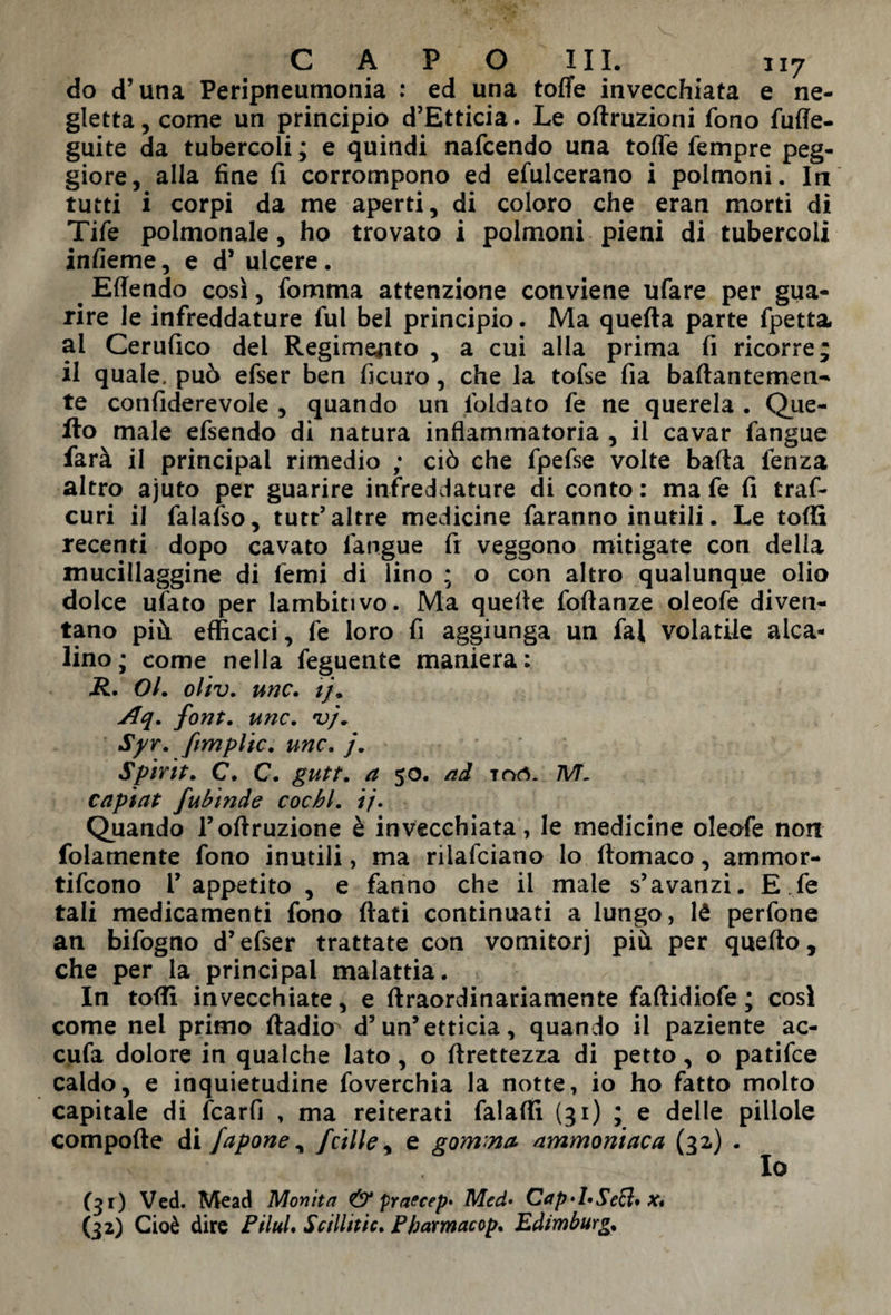 do d’una Peripneumonia : ed una tofle invecchiata e ne¬ gletta, come un principio d’Etticia. Le oftruzioni fono fuffe- guite da tubercoli ; e quindi nafcendo una tofle Tempre peg¬ giore, alla fine fi corrompono ed efulcerano i polmoni. In tutti i corpi da me aperti, di coloro che eran morti di Tife polmonale, ho trovato i polmoni pieni di tubercoli infieme, e d5 ulcere. Eflendo così, fomma attenzione conviene ufare per gua¬ rire le infreddature fui bel principio. Ma quefta parte fpetta ai Cerufico del Regimerò 5 a cui alla prima fi ricorre; il quale, può efser ben ficuro, che la tofse fia bafiantemen- te confiderevole , quando un foldato fe ne querela . Que¬ llo male efsendo di natura infiammatoria , il cavar fangue farà il principal rimedio ; ciò che fpefse volte bafla fenza altro ajuto per guarire infreddature di conto : ma fe fi traf- curi il falafso, tutt’ altre medicine faranno inutili. Le toflì recenti dopo cavato fangue fi veggono mitigate con delia mucillaggine di femi di lino ; o con altro qualunque olio dolce ufato per lambitivo. Ma quelle foflanze oleofe diven¬ tano più efficaci, fe loro fi aggiunga un fai volatile alca¬ lino ; come nella feguente maniera: R. Ol. oliv. unc. tj. Aq. font. unc. •vj. Syr. ftmplic. unc. j. Spirit. C. C. gutt. a 50. ad mrt. 7VL capiat fubinde cochl. ij. Quando l’ofiruzione è invecchiata, le medicine oleofe non folamente fono inutili, ma rilafciano lo ftomaco, ammor- tifcono l’appetito , e fanno che il male s’avanzi. E ,fe tali medicamenti fono fiati continuati a lungo, lé perfone an bifogno d’efser trattate con vomitorj più per quefto, che per la principal malattia. In tofii invecchiate, e ftraordinariamente faftidiofe ; cosi come nel primo ftadio d’un’etticia, quando il paziente ac- cufa dolore in qualche lato, o ftrettezza di petto, o patifce caldo, e inquietudine foverchia la notte, io ho fatto molto capitale di fcarfi , ma reiterati falafll (31) ; e delle pillole compofte di fapone y jcille, e gomma ammoniaca (32) . ; IO (31) Ved. Mead Monita & praecep* Med• Cap>LSe£l* x* (32) Cioè dire PiluL Sellinic. Pharmacop. Edimburg.