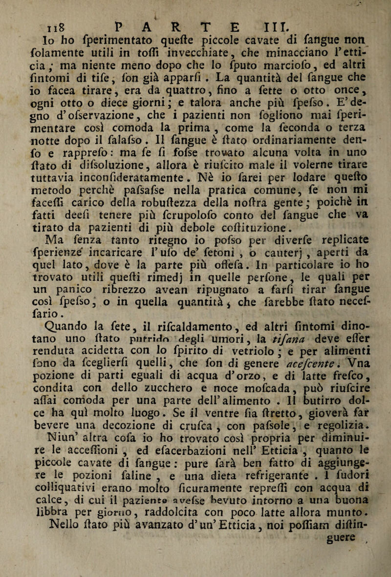 Io ho fperimentato quelle piccole cavate di fatigue non fedamente utili in toffi invecchiate, che minacciano Tetti- eia; ma niente meno dopo che lo fputo marciofo, ed altri fintomi di tife, fon già apparfi , La quantità dei fangue che io facea tirare, era da quattro, fino a fette o otto once* ogni otto o diece giorni ; e talora anche più fpefso. E’ de¬ gno d5 ofservazione, che i pazienti non fogliono mai fperi- mentare cosi comoda la prima , come la feconda o terza notte dopo il falafso. Il fangue è fiato ordinariamente den- fo e rapprefo : ma fe fi fofse trovato alcuna volta in uno fiato di difsoluzione, allora è riufeito male il volerne tirare tuttavia inconfideratamente. Nè io farei per lodare quello metodo perchè pafsafse nella pratica comune, fe non mi faceffi carico della robuftezza della noftra gente ; poiché in fatti deefi tenere più fcrupolofo conto del fangue che va tirato da pazienti di più debole coftituzione. Ma fenza tanto ritegno io pofso per diverfe replicate fperienzé incaricare Tufo de’ fetoni , o cauterj , aperti da quel lato, dove è la parte più offefa. In particolare io ho trovato utili quelli rimedj in quelle perfone, le quali per un panico ribrezzo avean ripugnato a farli tirar fangue così fpefso, o in quella quantità * che farebbe fiato necef- fario. Quando la fete, il rifcaldamento, ed altri fintomi dino¬ tano uno fiato putrirlo degli umori, la tifano, deve elfer renduta addetta con lo fpirito di vetriolo ; e per alimenti fono da fceglierfi quelli, che fon di genere acefcente. Vna pozione di parti eguali di acqua d’orzo, e di latte frefeo, condita con dello zucchero e noce mofeada, può riufeire affai comoda per una parte dell5 alimento . 11 butirro dol¬ ce ha qui molto luogo. Se il ventre fia ftretto, gioverà far bevere una decozione di crufca , con pafsole, e regolizia. Niun’ altra cofa io ho trovato così propria per diminui¬ re le acceffioni , ed efacerbazioni nell’ Etticia , quanto le piccole cavate di fangue : pure farà ben fatto di aggiunge¬ re le pozioni faline , e una dieta refrigerante . 1 fudori colliquativi erano molto ficuramente repreffi con acqua di calce, di cui il paziente avefse bevuto intorno a una buona libbra per giorno, raddolcita con poco latte allora munto. Nello fiato più avanzato d5un5Etticia, noi poffiam difiin- guere