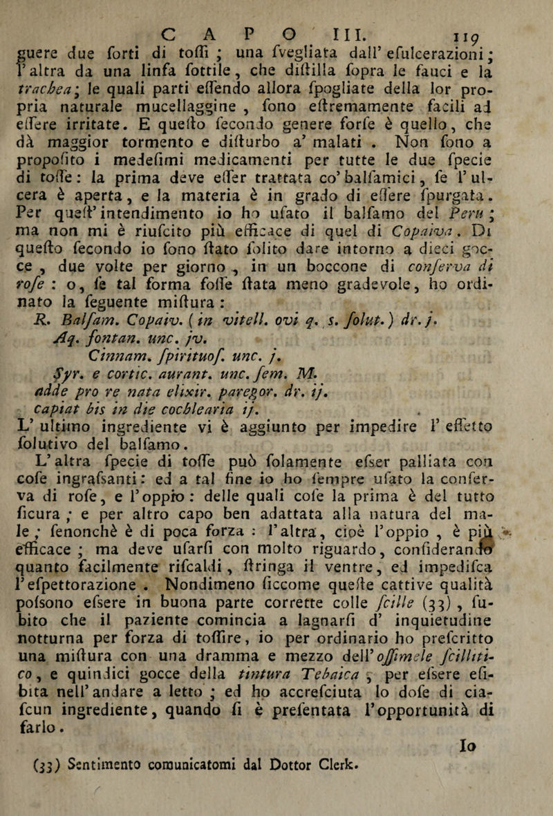 guere due forti di toffi ; una fvegliata dall’ efulcerazioni ; T altra da una linfa fottile, che diftilla fopra le fauci e la trachea; le quali parti effondo allora fpogliate della lor pro¬ pria naturale mucellaggine , fono eflremamente facili ad edere irritate. E quello fecondo genere forfè è quello, che dà maggior tormento e diflurbo a7 malati . Non fono a propofito i medefimi medicamenti per tutte le due fpecie di toffe : la prima deve effer trattata co’ balfamici, fe 1’ ul¬ cera è aperta, e la materia è in grado di edere fpurgata. Per quell’intendimento io ho ufato il balfamo del Perù; ma non mi è riufcito più efficace di quel di Copaiva. Di quello fecondo io fono flato Polito dare intorno a dieci goc¬ ce , due volte per giorno ^ in un boccone di conferva di rofe : o, le tal forma folfe fiata meno gradevole, ho ordi¬ nato la feguente miftura : R. Baifam. Copaiv. ( in nei teli, ovi q. s. folut. ) dr. /. Aq. font an. ime. jv. Qinnam. fp 'mtuof. ime. j. 4>r. e cortic. aurant. unc. ferri. M. add e pro re nata elixir, parepor. dr. ij. capiat bis in die cochlearia ij. L’ ultimo ingrediente vi è aggiunto per impedire Y effetto folutivo del balfamo. L’altra fpecie di toffe può folamente efser palliata con cofe ingrafsanti : ed a tal fine io ho fempre ufato la confer¬ va di rofe, e l’oppio: delle quali cofe la prima è dei tutto ficura ; e per altro capo ben adattata alla natura del ma¬ le ; fenonchè è di poca forza : l’altra, cioè l’oppio , è più efficace ; ma deve ufarfi con molto riguardo, confideranJS quanto facilmente rifcaldi, Aringa il ventre, ed impedifea l’efpettorazione . Nondimeno ficcome quelle cattive qualità pofsono efsere in buona parte corrette colle fcille (33) , fu- bito che il paziente comincia a lagnarfi d’ inquietudine notturna per forza di toffire, io per ordinario ho preferitto una miflura con una dramma e mezzo dell’ offim si e fcilltti- co, e quindici gocce della tintura Tebaica , per efsere efi- bita nell’andare a letto • ed ho accrefciuta Io dofe di cia- fcun ingrediente, quando fi è prefentata l’opportunità di farlo. Io (33) Sentimento comunicatomi dal Dottor Clerk.