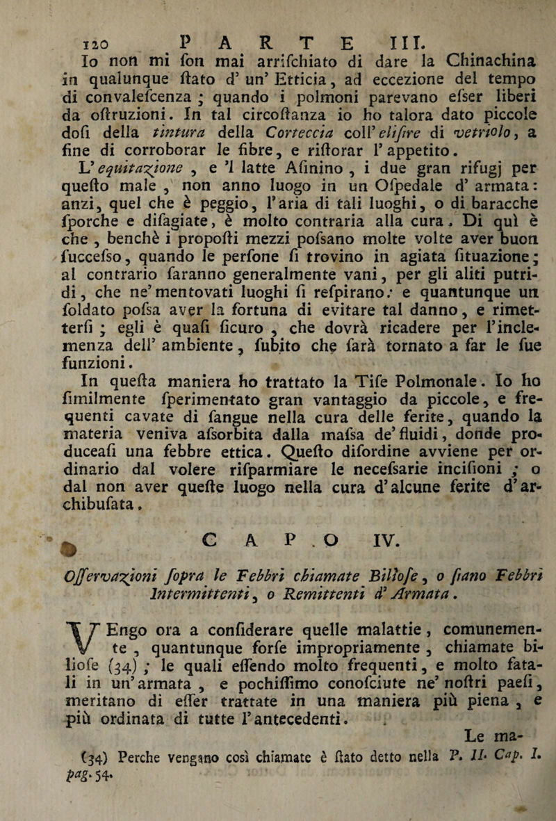 Io non mi fon mai arrifchiato di dare la Chinachina in qualunque flato d’ un’ Etticia, ad eccezione del tempo di convalefcenza ; quando i polmoni parevano efser liberi da oflruzioni. In tal circoflanza io ho talora dato piccole dofi della tintura della Corteccia coll’ eli(ire di vetriolo, a fine di corroborar le fibre, e riftorar 1’ appetito. L’equitazione , e *1 latte Afinino , i due gran rifugj per quefto male , non anno luogo in un Ofpedale d’ armata: anzi, quel che è peggio, Paria di tali luoghi, o di baracche fporche e difagiate, è molto contraria alla cura, Di qui è che , benché i proporti mezzi pofsano molte volte aver buon fuccefso, quando le perfone fi trovino in agiata fituazione; al contrario faranno generalmente vani, per gli aliti putri¬ di, che ne’mentovati luoghi fi refpirano; e quantunque un foldato pofsa aver la fortuna di evitare tal danno, e rimet- terfi ; egli è quafi ficuro , che dovrà ricadere per l’incle¬ menza dell5 ambiente, fubito che farà tornato a far le fue funzioni. In quella maniera ho trattato la Tife Polmonale. Io ho fimilmente fperimentato gran vantaggio da piccole, e fre¬ quenti cavate di fangue nella cura delle ferite, quando la materia veniva afsorbita dalla mafsa de5fluidi, donde pro- duceafi una febbre ettica. Quefto difordine avviene per or¬ dinario dal volere rifparmiare le necefsarie incifioni ; o dal non aver quelle luogo nella cura d’alcune ferite d’ar- chibufata. . C A P . O IV. ONervazioni jopra le Febbri chiamate Bilìofe, o frano Febbri hit emittenti, o Remittenti d’Armata. VEngo ora a confiderai quelle malattie, comunemen¬ te , quantunque forfè impropriamente , chiamate bi- liofe (34) ; le quali eflendo molto frequenti, e molto fata¬ li in un’armata , e pochiffimo conofciute ne’noftri paefi, meritano di effer trattate in una maniera più piena , e più ordinata di tutte l’antecedenti. Le ma- (34) Perche vengano così chiamate è fiato detto nella P. Il• Cap. L P*g> 54»