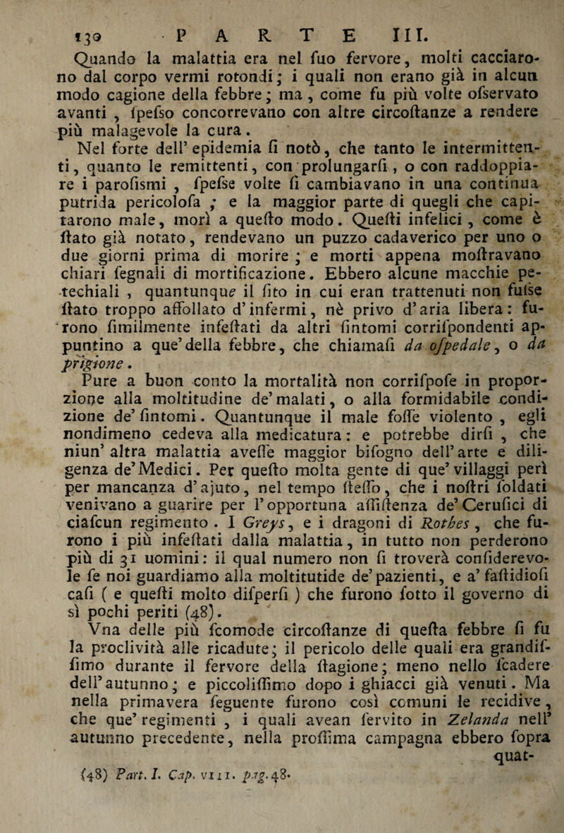 Quando la malattia era nel fuo fervore, moki cacciaro¬ no dal corpo vermi rotondi; i quali non erano già in alcun modo cagione della febbre; ma , come fu più volte ofservato avanti , ipefso concorrevano con altre circoftanze a rendere più malagevole la cura. Nel forte dell5 epidemia fi notò, che tanto le intermitten¬ ti, quanto le remittenti, con prolungaci, o con raddoppia¬ re i parofismi , fpefse volte fi cambiavano in una continua putrida pericolofa ; e la maggior parte di quegli che capi¬ tarono male, morì a quello modo. Quelli infelici , come è fiato già notato, rendevano un puzzo cadaverico per uno o due giorni prima di morire ; e morti appena moftravano chiari fegnali di mortificazione. Ebbero alcune macchie pe- techiali , quantunque il fi to in cui eran trattenuti non fulse fiato troppo affollato d’infermi, nè privo d’aria libera: fu¬ rono fimilmente infellatì da altri fintomi corrilpondenti ap¬ puntino a que’della febbre, che chiamafi da of pedale ^ o da prigione. Pure a buon conto la mortalità non corrifpofe in propor¬ zione alla moltitudine de’malati, o alla formidabile condi¬ zione de5 fintomi. Quantunque il male foffe violento , egli nondimeno cedeva alla medicatura : e potrebbe dirfi , che niun’altra malattia aveffe maggior bifogno dell’arte e dili¬ genza de’Medici. Per quello molta gente di que5 villaggi perì per mancanza d’ajuto, nel tempo fteffo, che i noftri foldati venivano a guarire per l’opportuna alliftenza de5Cerufici di ciafcun regimento . I Greys, e i dragoni di Rothes , che fu¬ rono i più infefiati dalla malattia, in tutto non perderono più di 31 uomini: il qual numero non fi troverà confiderevo- le fe noi guardiamo alla moltitutide de5 pazienti , e a5 fallidiofi cafi ( e quelli molto difperfi ) che furono fotto il governo di sì pochi periti (48). Vna delle più fcomode circofianze di quella febbre fi fu la proclività alle ricadute; il pericolo delle quali era grandif- fimo durante il fervore della llagione; meno nello fcadere dell5autunno; e piccoliffìmo dopo i ghiacci già venuti. Ma nella primavera feguente furono così comuni le recidive, che que5 regimenti , i quali avean fervito in Zelanda nell5 autunno precedente, nella profiima campagna ebbero fopra quat- {48) Part.1. Cap. vil i. pag. d8»