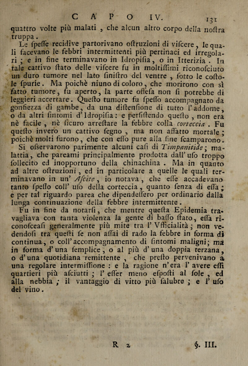 quattro volte più malati , che alcun altro corpo della nortra truppa. Le fpeffe recidive partorivano oflruzioni di vifcere, lequa- li facevano le febbri intermittenti più pertinaci ed irregola¬ ri ; e in fine terminavano in Idropifia, o in Itterizia . In tale cattivo (lato delle vifcere fu in moltiffimi riconofciuto un duro tumore nel lato finiftro del ventre , fotto le corto¬ le fpurie. Ma poiché niuno di coloro, che morirono con sì fatto tumore, fu aperto, la parte oftèfa non fi potrebbe di leggieri accertare. Querto tumore fu fpeffo accompagnato da gonfiezza di gambe, da una dirtenfione di tutto paddome, o da altri fintomi d’Idropifia : e perfirtendo querto , non era nè facile , nè iìcuro arredare la febbre colla corteccia . Fu quello invero un cattivo fegno , ma non affatto mortale ; poiché molti furono, che con erto pure alla fine Camparono. Si ofservarono parimente alcuni cafi di Timpaniti de ; ma¬ lattia, che pareami principalmente prodotta dairufo troppo follecito ed inopportuno della chinachina . Ma in quanto ad altre ortruzioni , ed in particolare a quelle le quali ter¬ minavano in un’ Afcite, io notava , che erte accadevano tanto fpello coll’ ufo della corteccia , quanto fenza di erta ; e per tal riguardo parea che dipenddfero per ordinario dalia lunga continuazione della febbre intermittente. Fu in fine da notarli, che mentre quella Epidemia tra¬ vagliava con tanta violenza la gente di ballo rtato, erta ri- conofceafi generalmente più mite tra 1’ Vfficialità; non ve¬ dendoli tra quelli fe non aliai di rado la febbre in forma di continua, o coll’accompagnamento di fintomi maligni; ma in forma d’ una fempiice , o al più d’ una doppia terzana, o d’una quotidiana remittente , che prello pervenivano a una regolare intermi rtìone ; e la ragione n’era 1’ avere erti quartieri più afciutti ; 1’ efler meno efpofti al fole , ed alla nebbia ; il vantaggio di vitto più falubre ; e 1’ ufo del vino. R * §. III.