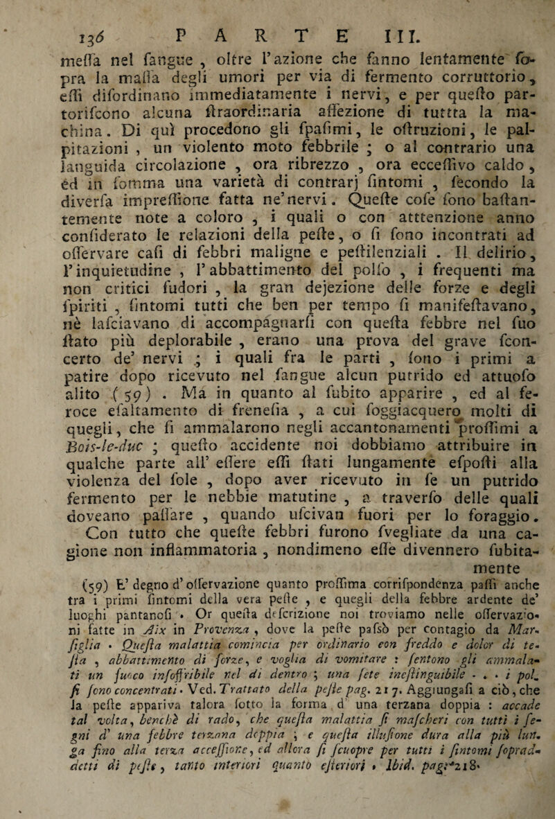 i%6 - PARTE III. mefla nel fangue , oltre l’azione che fanno lentamente fo pra la malia degli umori per via di fermento corruttorio, edì difordinano immediatamente i nervi, e per quello par- torifcono alcuna idraordinaria affezione di tuttta la ma¬ china. Di qui procedono gli fpafimi, le ©finizioni, le pal¬ pitazioni , un violento moto febbrile ; o al contrario una languida circolazione , ora ribrezzo , ora ecceflìvo caldo , td in fomma una varietà di contrar) fintomi , fecondo la diverta impresone fatta ne5nervi. Quelle cofe fono baflan- temente note a coloro , i quali o con attenzione anno confiderato le relazioni della pede, o fi fono incontrati ad offervare cafi di febbri maligne e peflilenziali . Il delirio, F inquietudine , P abbattimento del polio , i frequenti ma non critici fudori , la gran dejezione delle forze e degli ipiriti , fintomi tutti che ben per tempo fi manifeda vano, nò lafciavano di accompagnarli con quella febbre nel fuo flato più deplorabile , erano una prova del grave fcon- certo de5 nervi ; i quali fra le parti , fono i primi a patire dopo ricevuto nel .fangue alcun putrido ed attuofo alito (59) . Ma in quanto al fubito apparire , ed al fe¬ roce efaltamento di frenefia , a cui foggiacquero molti di quegli, che fi ammalarono negli accantonamenti 'p rodimi a Bois-le-duc ; quefto accidente noi dobbiamo attribuire in qualche parte all5 edere edi dati lungamente efpofti alla violenza del foie , dopo aver ricevuto in fe un putrido fermento per le nebbie maturine , a traverfo delle quali doveano paflàre , quando ufcivan fuori per lo foraggio. Con tutto che quede febbri furono fvegliate da una ca¬ gione non infiammatoria , nondimeno elle divennero debita¬ mente (59) E’ degno d’olfervazione quanto proffima corrifpondenza palli anche tra i primi fintomi della vera pelle , e quegli della febbre ardente de* luoghi pantancfi • Or quella descrizione noi troviamo nelle oflervazìo* ni fatte in Aìx in Provenza , dove la pelle pafsò per contagio da Mau figlia • Quefla malattia comincia per ordinario con freddo e dolor di te- Jia , abbattimento di forze, e voglia di vomitare : fentono gli ammala- ti un fuoco infoffribile nel di dentro \ una [ete ineflingutbile - . . / polm fi fono concentrati. Ved. Trattato della pejie pag. 21 7. Aggiungali a ciò, che Ja pelle appariva talora fotto la forma, d una terzana doppia : accade tal volta, benché di rado, che quefla malattia fi mafcheri con tutti ì fe- gni dì una febbre terzana doppia ; e quefla Uhi fon e dura alla più luti* ga fino alla terza accejfione, ed allora fi fcu opre per tutti i fintomi foprad■» detti di pefie, tanto interiori quanti) ejìeriort » lbid, pagì+z 18»