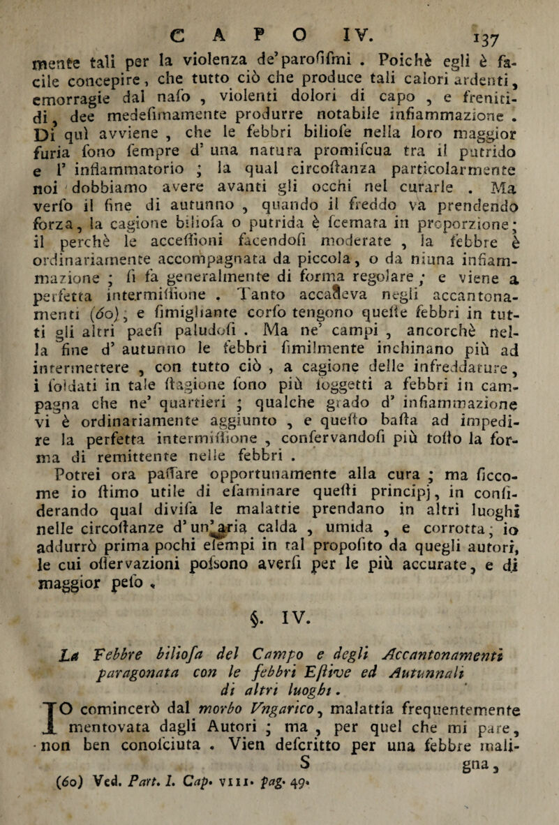 J37 mente tali per la violenza de’parodimi . Poiché egli è fa¬ cile concepire, che tutto ciò che produce tali calori ardenti, emorragie dai nafo , violenti dolori di capo , e freniti- di, dee medefimamente produrre notabile infiammazione . Di qui avviene , che le febbri biliofe nella loro maggior furia fono Tempre d? una natura promifcua tra il putrido e T infiammatorio ; la qual circoftanza particolarmente noi ' dobbiamo avere avanti gli occhi nei curarle . Ma verfo il fine di autunno , quando il freddo va prendendo forza, la cagione bili ola o putrida è fcemata in proporzione; il perchè le accezioni facendofi moderate , la febbre è ordinariamente accompagnata da piccola, o da ninna infiam¬ mazione ; lì fa generalmente di forma regolare; e viene a perfetta inte.rmiliìone , Tanto accadeva negli accantona¬ menti (do), e fimighante corfo tengono quelle febbri in tut¬ ti gli altri paefi paludofi . Ma ne’ campi , ancorché nel¬ la fine d’ autunno le febbri fimilmente inchinano più ad intermettere , con tutto ciò , a cagione delle infreddature, i ibidati in tale ft agio ne fono più ioggetti a febbri in cam- pa<*na che ne’ quartieri ; qualche grado d’ infiammazione vi è ordinariamente aggiunto , e quello balla ad impedi¬ re la perfetta intermiftione , confervandofi più tolto la for¬ ma di remittente nelle febbri . Potrei ora pattare opportunamente alia cura ; ma ficco- me io (limo utile di efaminare quelli principi, *n conli- derando qual divifa le malattie prendano in altri luoghi nelle circoftanze d’untarla calda , umida , e corrotta; io addurrò prima pochi elempi in tal proposito da quegli autori, le cui ofiervazioni pofsono averli per le più accurate, e di maggior pelò « §. IV. La Febbre biliofa del Campo e degli Accantonamenti paragonata con le febbri Eftive ed Autunnali di altri luoghi. IO comincerò dal morbo Ungarico, malattia frequentemente mentovata dagli Autori ; ma , per quel che mi pare, * non ben conofciuta . Vien defcritto per una febbre mali- s gna, (6o) Ved. Part* L Cap. vili* pag* 49.