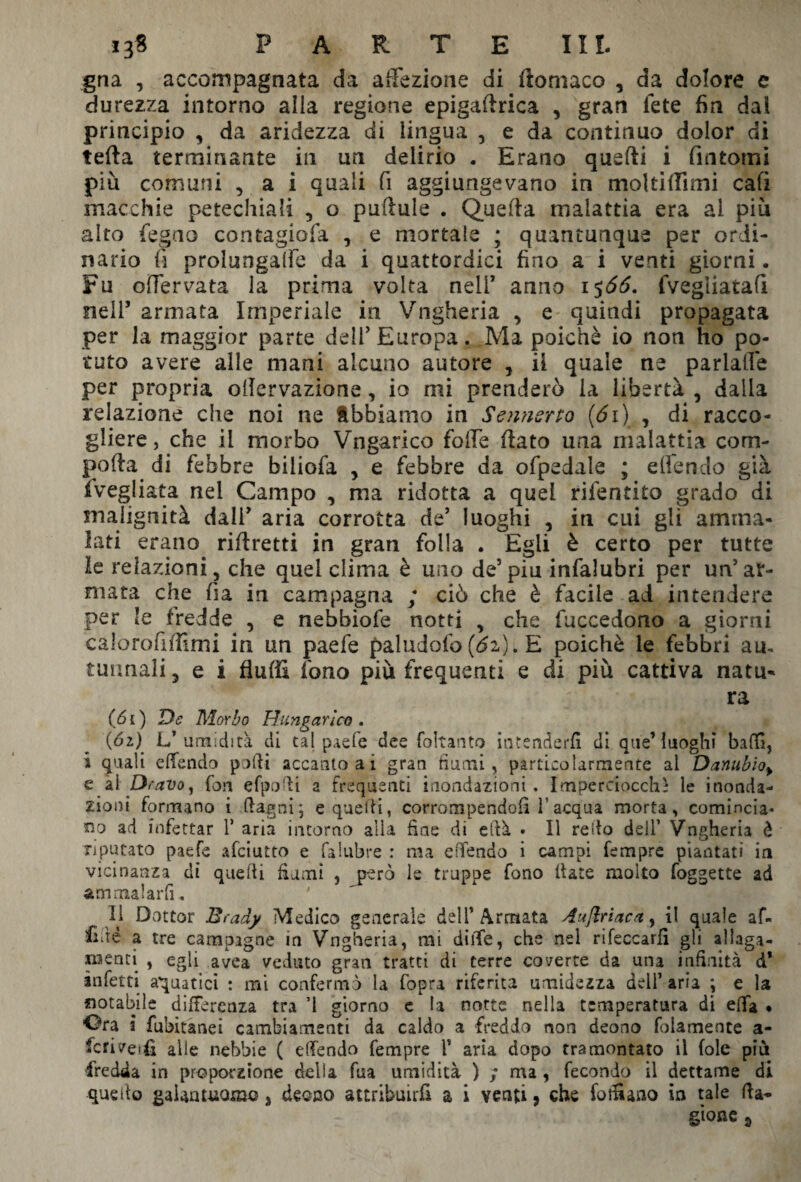 gna , accompagnata da affezione di ftomaco , da dolore e durezza intorno alia regione epigamica , gran fete fin dai principio , da aridezza di lingua , e da continuo dolor di tetta terminante in un delirio . Erano qusfti i fintomi più comuni , a i quali fi aggiungevano in moltittimi cali macchie petechiali , o pattale . Quetta malattia era al più alto fegao contagiofa , e mortale ; quantunque per ordi¬ nario fi prolungane da i quattordici fino a i venti giorni. Fu offervata la prima volta nell’ anno 15Ó6. fvegiiatafi nell’ armata Imperiale in Vngheria , e quindi propagata per la maggior parte deli’ Europa. Ma poiché io non ho po¬ tuto avere alle mani alcuno autore , il quale ne pariaffe per propria oilervazione, io mi prenderò la libertà , dalia relazione che noi ne Abbiamo in Sennsrto (di) , di racco¬ gliere, che il morbo Vngarico fotte ttato una malattia com¬ poto di febbre biiiofa , e febbre da ofpedale ; effendo già fvegliata nel Campo , ma ridotta a quei rifentito grado di malignità dall’ aria corrotta de5 luoghi , in cui gli amma¬ lati erano riftretti in gran folla . Egli è certo per tutte le relazioni, che quel clima è uno de5piu infalubri per un5ar¬ mata che fia in campagna ; ciò che è facile ad intendere per le fredde , e nebbiofe notti , che fuccedono a giorni ealorofittimi in un paefe paludofo (6z). E poiché le febbri am tannali 3 e i flutti fono più frequenti e di più cattiva nata- ra (61) De Morbo Hungarico . (61) L’umidità di tal paefe dee foltanto intenderli di que’ luoghi baffi, i quali effendo puffi accanto a i gran fiumi, particolarmente ai Danubio> e al Oravo, fon efpofii a frequenti inondazioni. Imperciocché le inonda¬ zioni formano i Ragni; e quelli, corrompendoli 1'acqua morta, comincia¬ no ad infettar V aria intorno alla fine di città * Il redo dell’ Vngheria è riputato paefe afciutto e falubre : ma effendo i campi fempre piantati in vicinanza dì queffi fiumi , però le truppe fono fiate molto foggette ad ammalarli. 11 Dottor Brady Medico generale dell’Armata Auflriaca, il quale af¬ fidò a tre campagne in Vngheria, mi ditte, che nel rifeccarfi gli allaga¬ menti , egli avea veduto gran tratti di terre coverte da una infinità d' infetti aquatici : mi confermò la (opra riferita umidezza dell’ aria ; e la notabile differenza tra ’1 giorno e la notte nella temperatura di etta • *Ora 3 fubitanei cambiamenti da caldo a freddo non deono fidamente a- fcri ^eifi alle nebbie ( effendo fempre l* aria dopo tramontato il fole più fredda in proporzione della fua umidità ) ; ma, fecondo il dettame di queito galantuomo, deoco attribuirli a i venti, che foffiano in tale Ra¬ gione 3