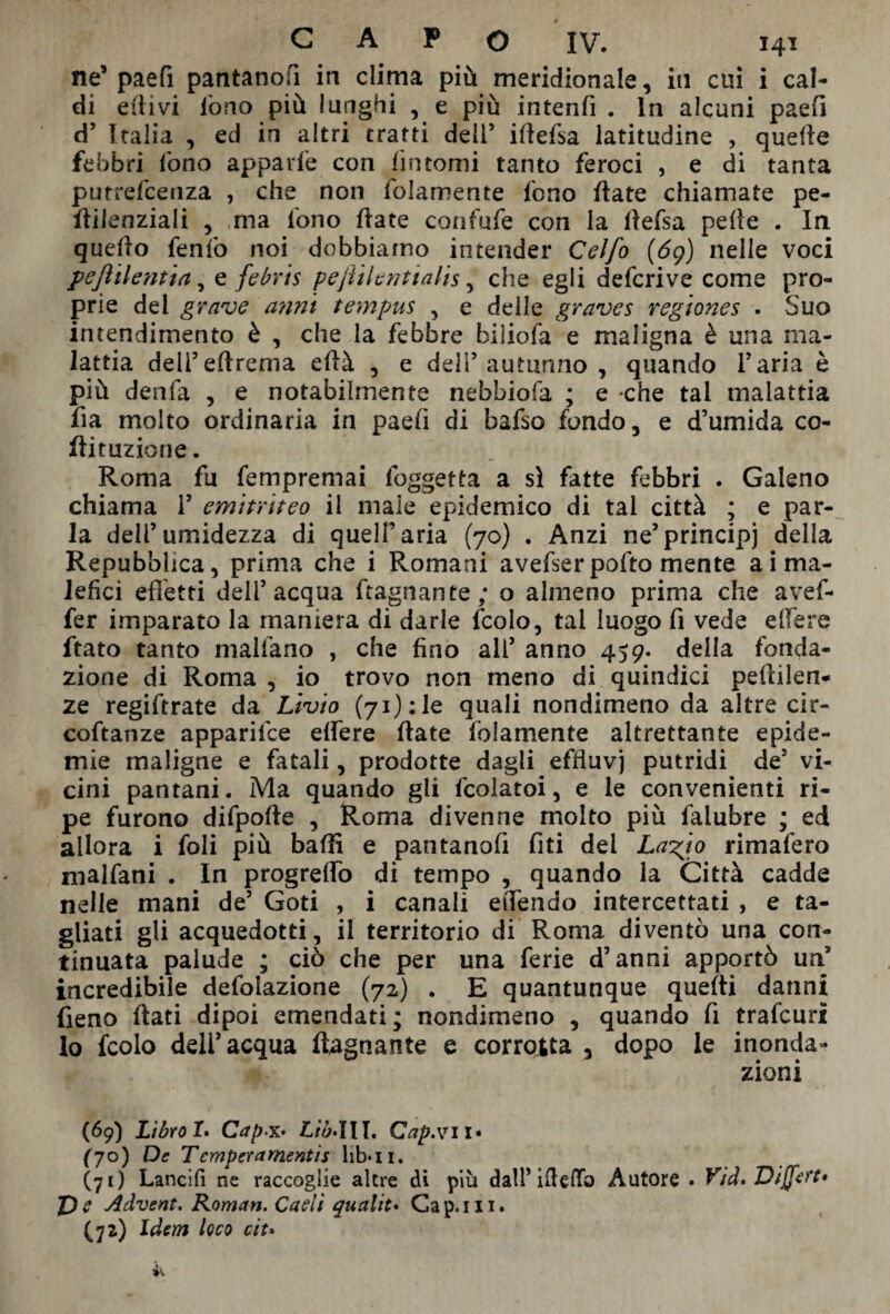 ne’ paefì pantano!! in clima più meridionale, in cui i cal¬ di ertivi lòno più lunghi , e più intenfi . In alcuni paefì d’ Italia , ed in altri tratti deli5 iflefsa latitudine , quelle febbri lòno appaile con fintomi tanto feroci , e di tanta putrefceiiza , che non folamente fono fiate chiamate pe- ftilenziali , ma fono Hate confafe con la ftefsa pelle . In quello fenfo noi dobbiamo intender Celfo {69) nelle voci pefìilentia 5 e febris pejiilenttahs, che egli defcrive come pro¬ prie del grave anni tempus , e delle graves regiones . Suo intendimento è , che la febbre biliofa e maligna è una ma¬ lattia dell’eftrema ellà , e deli’autunno , quando l'aria è più denfa , e notabilmente nebbiofa ; e -che tal malattia fia molto ordinaria in paefì di bafso fondo, e d’umida co- ftituzione. Roma fu fempremai foggetta a sì fatte febbri . Galeno chiama 1’ emitriteo il male epidemico di tal città ; e par¬ la deli5umidezza di quell’aria (70) . Anzi ne’principi della Repubblica, prima che i Romani avefserpofto mente ai ma¬ lefici effetti dell’acqua ftagnante; o almeno prima che avef- fer imparato la maniera di darle fcolo, tal luogo fi vede effere ftato tanto malfano , che fino all’ anno 459. della fonda¬ zione di Roma , io trovo non meno di quindici pdìilen- ze regiftrate da Livio (71): le quali nondimeno da altre cit- coftanze apparifce effere fiate folamente altrettante epide¬ mie maligne e fatali, prodotte dagli effluvi putridi de5 vi¬ cini pantani. Ma quando gli fcolatoi, e le convenienti ri¬ pe furono difporte , Roma divenne molto più falubre ; ed allora i foli più baffi e pantanofi fiti dei La^io rimafero malfatti . In progreffo di tempo , quando la Città cadde nelle mani de’ Goti , i canali eiTendo intercettati , e ta¬ gliati gli acquedotti, il territorio di Roma diventò una con¬ tinuata palude ; ciò che per una ferie d’anni apportò un9 incredibile defoiazione (72) . E quantunque quelli danni fieno flati dipoi emendati; nondimeno , quando fi trafeuri lo fcolo dell’acqua ftagnante e corrotta 3 dopo le inonda¬ zioni (69) Libro I. Cap*' Lib*\IT. Cap.vi I* (70) De Temper a mentis lib*n. (71) Lancili ne raccoglie altre di più dall’irterto Autore . Vìd» Divert* Pe Advent. Roman. Cadi qualità Cap.ixi. (72) Idem loco ctt»