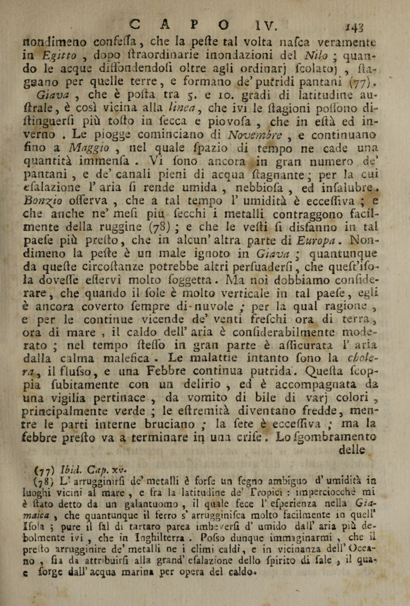 nondimeno corife ila , che la pefte tal volta nafca veramente in Egitto , dopo ftraordinarie inondazioni del Nilo ; quan¬ do le acque diffondendoli oltre agli ordinar] fcolato] , fla¬ grano per quelle terre, e formano de’putridi pantani (77). Giava , che è poiia tra 5. e io. gradi di latitudine au- ftraie, è così vicina alla linea, che ivi le ftagioni poffono di- flinguerfi più tolto in lecca e piovofa , che in eftà ed in¬ verno . Le piogge cominciano di Novembre , e continuano fino a Maggio , nel quale fpazio di tempo ne cade una quantità immenfa . Vi fono ancora in gran numero de' pantani , e de’ canali pieni di acqua ftagnante ; per la cui efalazione V aria fi rende umida, nebbiofa , ed infalubre* Bongio oflerva , che a tal tempo f umidità è eccefììva ; e che anche ne5 mefi piu lecchi i metalli contraggono facil¬ mente della ruggine (78) ; e che le vefti fi disfanno in tal paefe più pretto, che in alcun’altra parte di Europa. Non¬ dimeno la pelle è un male ignoto in Giava ; quantunque da quelle circoftanze potrebbe altri pervaderli, che queft’ifo- la doveffe eflervi molto foggetta. Ma noi dobbiamo confide- rare, che quando il fole è molto verticale in tal paefe, egli è ancora coverto fempre di-nuvole ; per la qual ragione , e per le continue vicende de’ venti frefehi ora di terra, ora di mare , il caldo dell5 aria è confìderabilmente mode¬ rato ; nel tempo fteflo in gran parte'è accurata T aria dalla calma malefica . Le malattie intanto fono la chole¬ ra ^ ilflufso, e una Febbre continua putrida. Quella feop- pia fubitamente con un delirio , ed è accompagnata da una vigilia pertinace , da vomito di bile di va-rj colori , principalmente verde ; le eftremità diventano fredde, men¬ tre le parti interne bruciano ; la fete è eccefììva ; ma la febbre pretto va a terminare in una crife . Lofgombramento delie - (77) Ibid, Cap. xv. (78) L’arrugginirli de5 metalli è forfè un fegno ambiguo d’umidità ia luoghi vicini al mare , e fra la latitudine de5 Tropici : imperciocché mi è flato detto da un galantuomo , il quale fece 1* efperienza nella Già- maica , che quantunque il ferro s’ arrugginifea molto facilmente in quell* Ifola ; pure il fai di tartaro parea imbeverli d’ umido dall’ aria prà de¬ bolmente ivi , che in Inghilterra . Pofso dunque immaginarmi , che il predo arrugginire de’metalli ne i climi caldi, e in vicinanza dell’Ocea¬ no , fia da attribuirli alla grand’ efalazione dello fpirito di fale , il qua* c forge dall’acqua marini per opera del caldo»