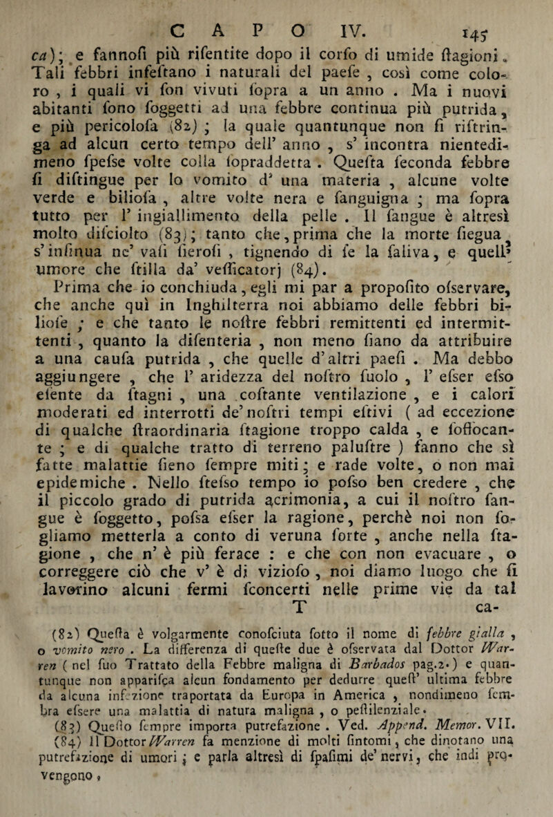 ca)m9 e fannofi più rifentite dopo il corfo di umide Stagioni* Tali febbri infeftano i naturali del paefe , così come colo¬ ro , i quali vi fon vivuti (òpra a un anno . Ma i nuovi abitanti fono foggetti ad una febbre continua più putrida, e più pericolofa (82) ; la quale quantunque non fi riftrin- ga ad alcun certo tempo deli’ anno , s’ incontra nientedi- meno fpefse volte colla Sopraddetta . Quelita feconda febbre fi diftingue per Io vomito ds una materia , alcune volte verde e biliofa , altre volte nera e fanguigna ; ma fopra tutto per T ingiallimento della pelle . li fangue è altresì molto difciolto (83); tanto che,prima che la morte fiegua s’ infmua ne’ vali fierofi , tignendo di le la faiiva, e quell» umore che ftilla da’ vefiìcatorj (84). Prima che io conchiuda, egli mi par a propofito ofservare, che anche qui in Inghilterra noi abbiamo delle febbri bi¬ lione ; e che tanto le noltre febbri remittenti ed intermit¬ tenti , quanto la difenteria , non meno Siano da attribuire a una caufa putrida , che quelle d’altri paefi . Ma debbo ag§iungere 3 che Y aridezza del noftro fuolo , Y efser efso elènte da ftagni , una coftante ventilazione , e i calori moderati ed interrotti de’ noftri tempi eftivi ( ad eccezione di qualche ftraordinaria (ragione troppo calda , e foflòcan- te ; e di qualche tratto di terreno paluftre ) fanno che sì fatte malattie fieno fempre miti; e rade volte, o non mai epidemiche . Nello fteSso tempo io pofso ben credere , che il piccolo grado di putrida acrimonia, a cui il noftro fan¬ gue è foggetto, pofsa efser la ragione, perchè noi non fo¬ gliamo metterla a conto di veruna forte , anche nella fta- gione , che n’ è più ferace : e che con non evacuare , o correggere ciò che v5 è dì viziofo , noi diamo luogo che fi lavorino alcuni fermi fconcerti nelle prime vie da tal T ca- (82) Quefta è volgarmente conofciuta Sotto il nome di febbre gialla , o vomito nero . La differenza di quefle due è ofservata dal Dottor War¬ ren (nel fuo Trattato della Febbre maligna di Barbados pag.2*) e quan¬ tunque non apparifca alcun fondamento per dedurre quell’ ultima febbre da alcuna infezione tra portata da Europa in America , nondimeno leru- bra efsere una malattia di natura maligna , o peftilcnziale. (83) Quello Sempre importa putrefazione. Ved. Append. Memor. VII. (84) 11 DottorWarren fa menzione di molti fintomi, che dinotano una putrefazione di umori \ e parla altresì di fpafimi de’nervi, che indi prq* vengono »