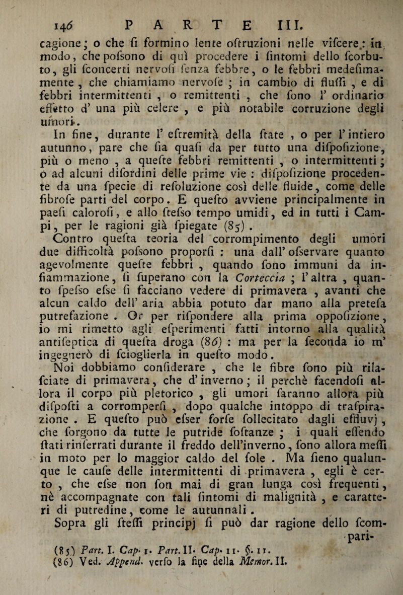 cagione; o che fi formino lente ofiruzioni nelle vifcere,: in modo, chepofsono di qui procedere i fintomi dello fcorbu- to, gli (concerti nervofl lenza febbre, o le febbri medefima- mente , che chiamiamo nervofe ; in cambio di flulfi , e di febbri intermittenti , o remittenti , che fono 1’ ordinaria effetto d’ una più celere , e più notabile corruzione degli umori. In fine, durante 1’ efiremità della fiate , o per l’intiero autunno, pare che fia quafi da per tutto una difpofizione, più o meno , a quefie febbri remittenti , o intermittenti ; o ad alcuni difordini delle prime vie : difpofizione proceden¬ te da una fpecie di refoluzione così delle fluide, come delle fibrofe parti del corpo. E quefio avviene principalmente in paefi calorofi, e allo fiefso tempo umidi, ed in tutti i Cam¬ pi, per le ragioni già fpiegate (85) . Contro quefta teoria del corrompimento degli umori due difficoltà pofsono proporli : una dall’ofservare quanto agevolmente quefie febbri , quando fono immuni da in¬ fiammazione, fi fuperano con la Corteccia ; l’altra , quan¬ to fpefso efse fi facciano vedere di primavera , avanti che alcun caldo dell’ aria abbia potuto dar mano alla pretefa putrefazione . Or per rifpondere alla prima oppofizione, io mi rimetto agli efperimenti fatti intorno alla qualità antifeptica di quefta droga ($6) : ma per la feconda io m’ ingegnerò di fcioglierla in quefio modo. Noi dobbiamo confiderare , che le fibre fono più rila- fciate di primavera, che d’inverno; il perchè facendofi al¬ lora il corpo più pletorico , gli umori faranno allora più difpofti a corromperli , dopo qualche intoppo di trafpira- zione . E quefio può cfser forfè foliecitato dagli effluvj , che forgono da tutte le putride foftanze ; i quali eflendo fiati rinferrati durante il freddo dell’inverno, fono allorameffi in moto per lo maggior caldo del fole . Ma fieno qualun¬ que le caufe delle intermittenti di .primavera , egli è cer¬ to , che efse non fon mai di gran lunga così frequenti, nè accompagnate con tali fintomi di malignità , e caratte¬ ri di putredine, come le autunnali. Sopra gli fteffi principi fi può dar ragione dello fcom- pari- (85) Part. I. Cap’ j> Part. II* Cap• 11. $. ir. (86) Ved. Append’ verfo la fine della Mtmor. II.