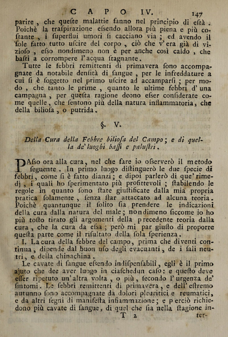 147 parire , che quefte malattie fanno nel principio di eftà . Poiché la trafpirazione eisendo allora più piena e più co- ftante , i fupertìui umori li cacciano via ; ed avendo il fole fatto tutto ulcire del corpo , ciò che v’ era già di vi¬ zio fo , efso nondimeno non è per anche così caldo , che baffi a corrompere l’acqua ftagnante. Tutte le febbri remittenti di primavera fono accompa¬ gnate da notabile deniità di fangue , per le infreddature a cui fi è (oggetto nei primo ufcire ad accamparfi ; per mo¬ do , che tanto le prime , quanto le ultime febbri d’ una campagna , per qucfta ragione deono efser confiderate co¬ me quelle, che fentono più della natura infiammatoria, che della biliofa , o putrida * Della Cura della Febbre biliofa del Campo ; e dì quel¬ la de’ luoghi baffi e paluftri. Afso ora alla cura, ne! che fare io ofserverò il metodo 1 feguente . In primo luogo didinguerò le due fpecie di febbri, come fi è fatto dianzi; e dipoi parlerò di que’rime¬ di , i quali ho fperimentato più profittevoli ; dabilendo le regole in quanto fono (tate giuftificate dalla mia* propria pratica folamente , lenza dar attaccato ad alcuna teoria. Poiché quantunque il folito fila prendere le indicazioni della cura dalla natura dei male; nondimeno ficcome io ho più todo tirato gli argomenti della precedente teoria dalla cura , che la cura da elsa ; però mi par giudo di proporre queda parte come il nfultato della fola fperienza. I. La cura della febbre del campo, prima che diventi con¬ tinua , dipende dal buon ufo degli evacuanti, de i faii neu¬ tri, e della chinachina. Le cavate di (angue efsendo indifpenfabili, egli è il primo ajuto che dee aver luogo in ciafchedun cafo: e quefto deve effer ripetuto un’altra volta , o più, fecondo l’urgenza de’ fintomi. Le febbri remittenti di primavera, e dell’ diremo autunno fono accompagnate da dolori pleuritici e reumatici, e da altri fegni di manifeda infiammazione ; e p erciò richie¬ dono più cavate di fangue, di quel che da nella dagione in- T 2 ter-