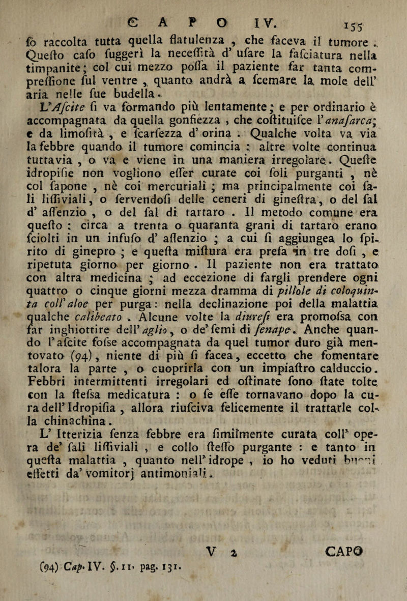 fb raccolta tutta quella flatulenza , che faceva il tumore .. Quello cafo fuggerì la neceflìtà d’ ufare la fafciatura nella timpanite; col cui mezzo polla il paziente far tanta com- preflìone fui ventre * quanto andrà a fcemare la mole deli’ aria nelle fue budella*. UAfette fi va formando più lentamente; e per ordinario è accompagnata da quella gonfiezza , che coftituifce Panafarcai e da limofità , e fcarfezza d’ orina . Qualche volta va via la febbre quando il tumore comincia : altre volte continua tuttavia, o va e viene in una maniera irregolare. Quelle idropifie non vogliono efler curate coi foli purganti , nè col fapone , nè coi mercuriali ; ma principalmente coi fa- li lifliviali, o fervendofi delle ceneri di gineftra, o del fai d’ aflenzio , o del fai di tartaro . Il metodo comune era quello ; circa a trenta o quaranta grani di tartaro erano fciolti in un infufo d5 aflenzio ; a cui fi aggiungea lo fpù rito di ginepro ; e quefta miflura era prefa >in tre dofi , e ripetuta giorno per giorno . Il paziente non era trattato con altra medicina ; ad eccezione di fargli prendere ogni quattro o cinque giorni mezza dramma di pillole di coloquin- ta colf aloe per purga: nella declinazione poi della malattia qualche calibeato . Alcune volte la d'tuveft era promofsa con far inghiottire dell ^ aglio y o de’femidifenape.. Anche quan¬ do Pafcite folse accompagnata da quel tumor duro già men¬ tovato (94), niente di più fi facea, eccetto che fomentare talora la parte , o cuoprirla con un impiaftro calduccio. Febbri intermittenti irregolari ed oftinate fono fiate tolte con la ftefsa medicatura : o fe effe tornavano dopo la cu¬ ra dell’ Idropifia , allora riufeiva felicemente il trattarle col-, la chinachina. L’ Itterizia fenza febbre era Umilmente curata colf ope¬ ra de’ fali lifliviali , e collo fteflò purgante : e tanto in quefta malattia , quanto nelP idrope , io ho veduti effetti da’vomitorj antimoniali. C94) Cap* IV. $. n» pag. 131. V i CAPO