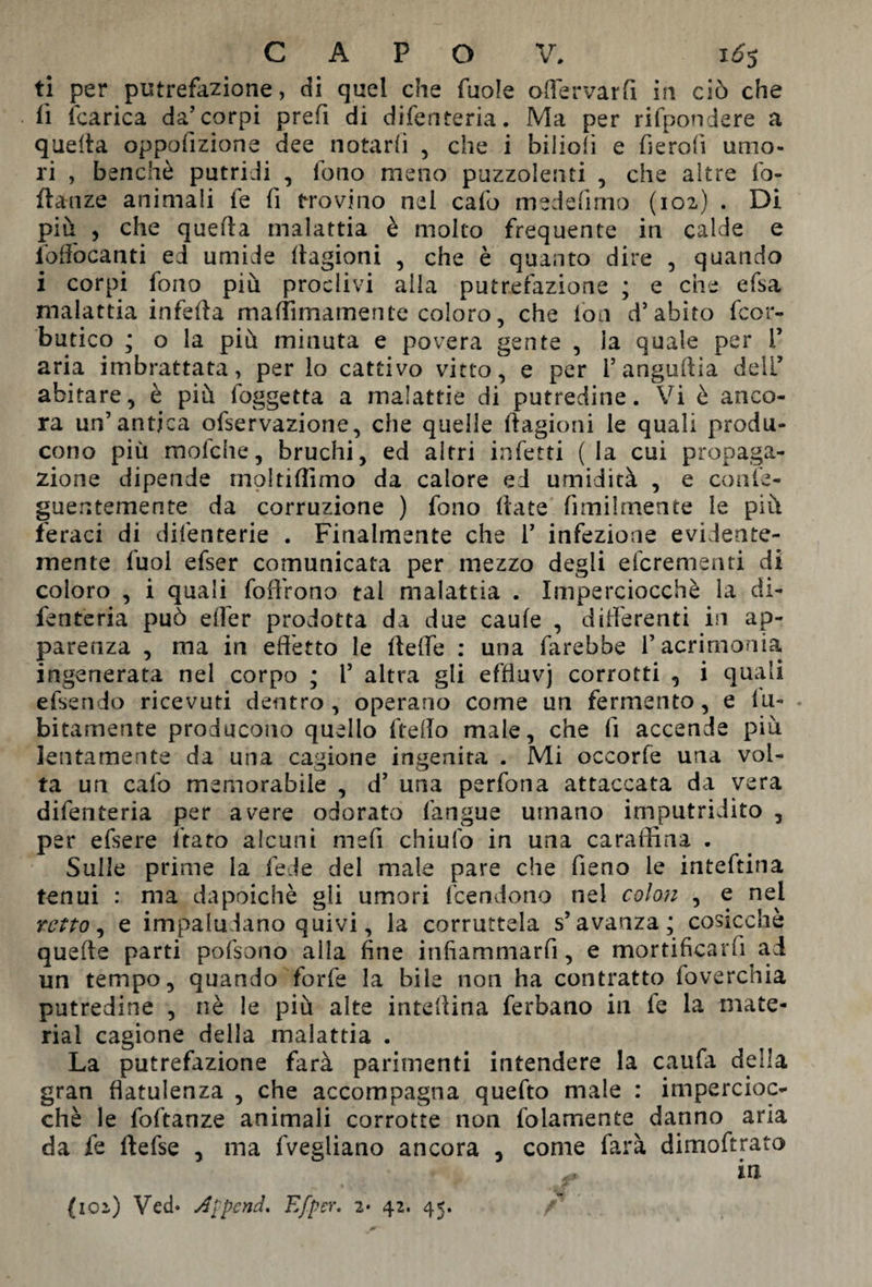 ti per putrefazione, di quel che fuole oflervarfi in ciò che fi (carica da’corpi prefi di difenteria. Ma per rifpondere a quella oppofizione dee notarli , che i biiioli e fierofi umo¬ ri , benché putridi , fono meno puzzolenti , che altre fo- flanze animali fe fi trovino nel calo medefimo (102) . Di più , che quella malattia è molto frequente in calde e io do can ti ed umide llagioni , che è quanto dire , quando i corpi fono più proclivi alla putrefazione ; e che efsa malattia infeda madimamente coloro, che ioa d’abito fcor- butico ; o la più minuta e povera gente , la quale per V aria imbrattata, per lo cattivo vitto, e per 1’ angudia deli’ abitare, è più foggetta a malattie di putredine. Vi è anco¬ ra un’antica ofservazione, che quelle ftagioni le quali produ¬ cono più mofche, bruchi, ed altri infetti (la cui propaga¬ zione dipende moltiffimo da calore ed umidità , e conte - guentemente da corruzione ) fono date fimilmente le più feraci di difenterie . Finalmente che 1’ infezione evidente¬ mente tuoi efser comunicata per mezzo degli efcrementi di coloro , i quali fod'rono tal malattia . Imperciocché la di¬ fenteria può efler prodotta da due caule , differenti in ap¬ parenza , ma in effètto le delle : una farebbe l’acrimonia ingenerata nei corpo ; 1’ altra gli effluvj corrotti , i quali efsendo ricevuti dentro, operano come un fermento, e 1 Li¬ bi tameate producono quello ftedo male, che fi accende più lentamente da una cagione ingenita . Mi occorfe una vol¬ ta un cafo memorabile , d’ una perfona attaccata da vera difenteria per avere odorato fangue umano imputridito , per efsere ltato alcuni mefi chiufo in una caraffina . Sulle prime la fede del male pare che fieno le inteftina tenui : ma da poiché gli umori (tendono nel colon , e nel retto, e impalaiano quivi, la corruttela s’avanza; cosicché quede parti pofsono alla fine infiammarfi, e mortificarli ai un tempo, quando forfè la bile non ha contratto foverchia putredine , nè le più alte inteffina ferbano in te la mate¬ rial cagione della malattia . La putrefazione farà parimenti intendere la calila della gran flatulenza , che accompagna quefto male : impercioc¬ ché le foftanze animali corrotte non (blamente danno aria da fe defse , ma fvegliano ancora , come farà dimoftrato in (102) Ved* Append. E [per. 2* 42. 45. /