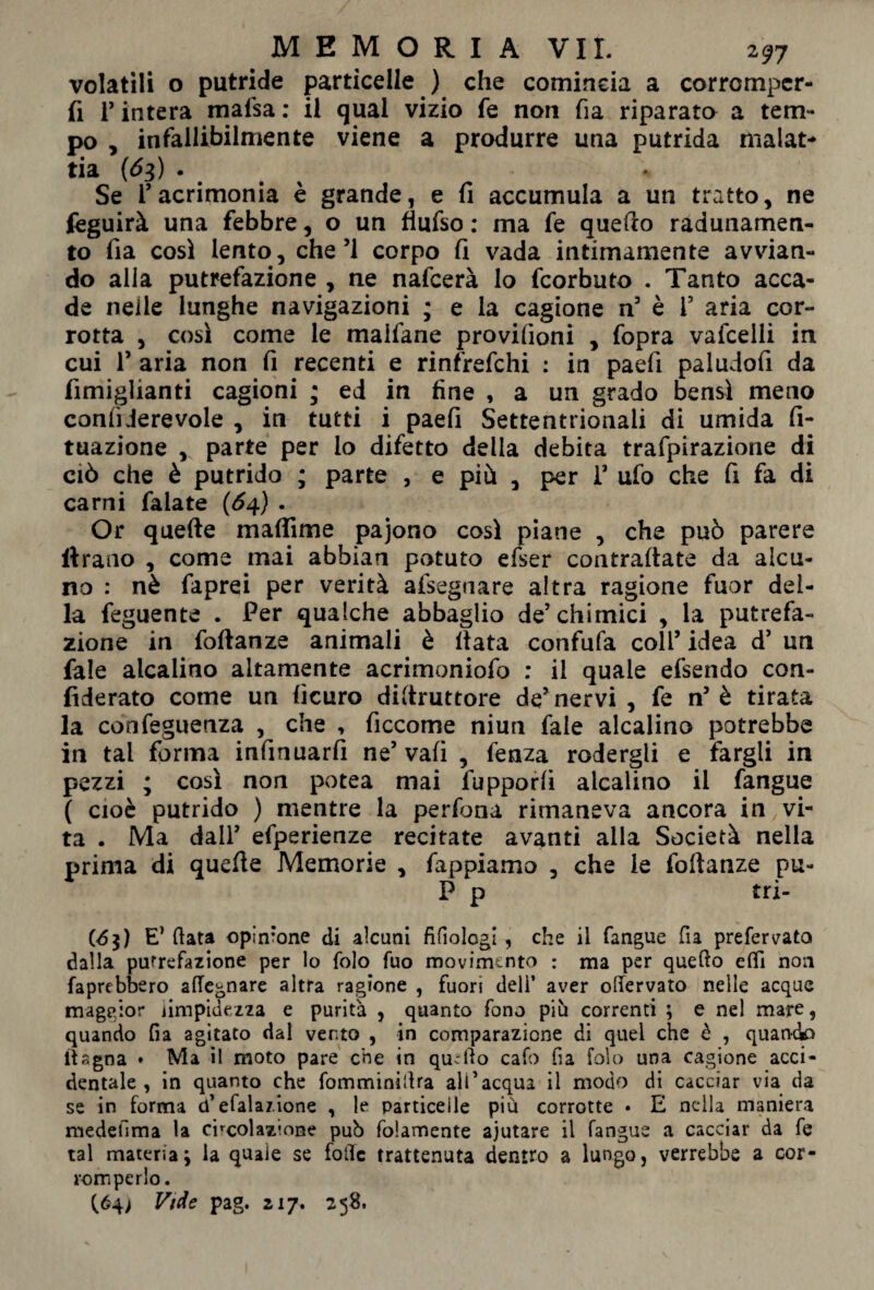 volatili o putride particelle ) che comincia a corromper¬ li T intera mafsa : il qual vizio fe non fia riparato a tem¬ po , infallibilmente viene a produrre una putrida malat¬ tia (<53) . Se Tacrimonia è grande, e fi accumula a un tratto, ne feguirà una febbre, o un fiufso : ma fe quello radunamen¬ to fia così lento, che’1 corpo fi vada intimamente avvian¬ do alla putrefazione , ne nafcerà lo fcorbuto . Tanto acca¬ de nelle lunghe navigazioni ; e la cagione n3 è i3 aria cor¬ rotta , così come le malfane provilìoni , fopra vafcelli in cui l3 aria non fi recenti e rinfrefchi : in pad! paludofi da fimiglianti cagioni ; ed in fine , a un grado bensì meno confiJerevole , in tutti i paefi Settentrionali di umida fi- tuazione , parte per lo difetto della debita trafpirazione di ciò che è putrido ; parte , e più , per i3 ufo che fi fa di carni falate (64) . Or quefte maflime pajono così piane , che può parere itrano , come mai abbian potuto efser contrattate da alcu¬ no : nè faprei per verità afsegnare altra ragione fuor del¬ la feguente . Per qualche abbaglio de3 chimici , la putrefa¬ zione in foftanze animali è fiata confufa coll3 idea d3 un fa!e alcalino altamente acrimoniofo : il quale efsendo con¬ fiderai come un ficuro dittruttore de3 nervi , fe n5 è tirata la conseguenza , che , ficcome niun fale alcalino potrebbe in tal forma infinuarfi ne3 vafi , fenza rodergli e fargli in pezzi ; così non potea mai fupporfi alcalino il fangue ( cioè putrido ) mentre la perfona rimaneva ancora in vi¬ ta . Ma dall3 efperienze recitate avanti alla Società nella prima di quelle Memorie , fappiamo , che le foftanze pu- P p tri- (<5$) E’ (lata opinione di alcuni fifiologi , che il fangue fia prefer vata dalla putrefazione per lo folo fuo movimento : ma per quello elfi non faprebbero attegnare altra ragione , fuori deli’ aver ottervato nelle acque maggior limpidezza e purità , quanto fono più correnti ; e nel mare, quando fia agitato dal vento , in comparazione di quei che è , quando iìagna * Ma il moto pare che in quello cafo fia folo una cagione acci¬ dentale , in quanto che fomminittra all’acqua il modo di cacciar via da se in forma a efalaz.ione , le particelle più corrotte • E nella maniera medefima la circolazione pub folamente ajutare il fangue a cacciar da fe tal materia; la quale se fotte trattenuta dentro a lungo, verrebbe a cor¬ romperlo. (Ó4) Vide pag. 217. 258.