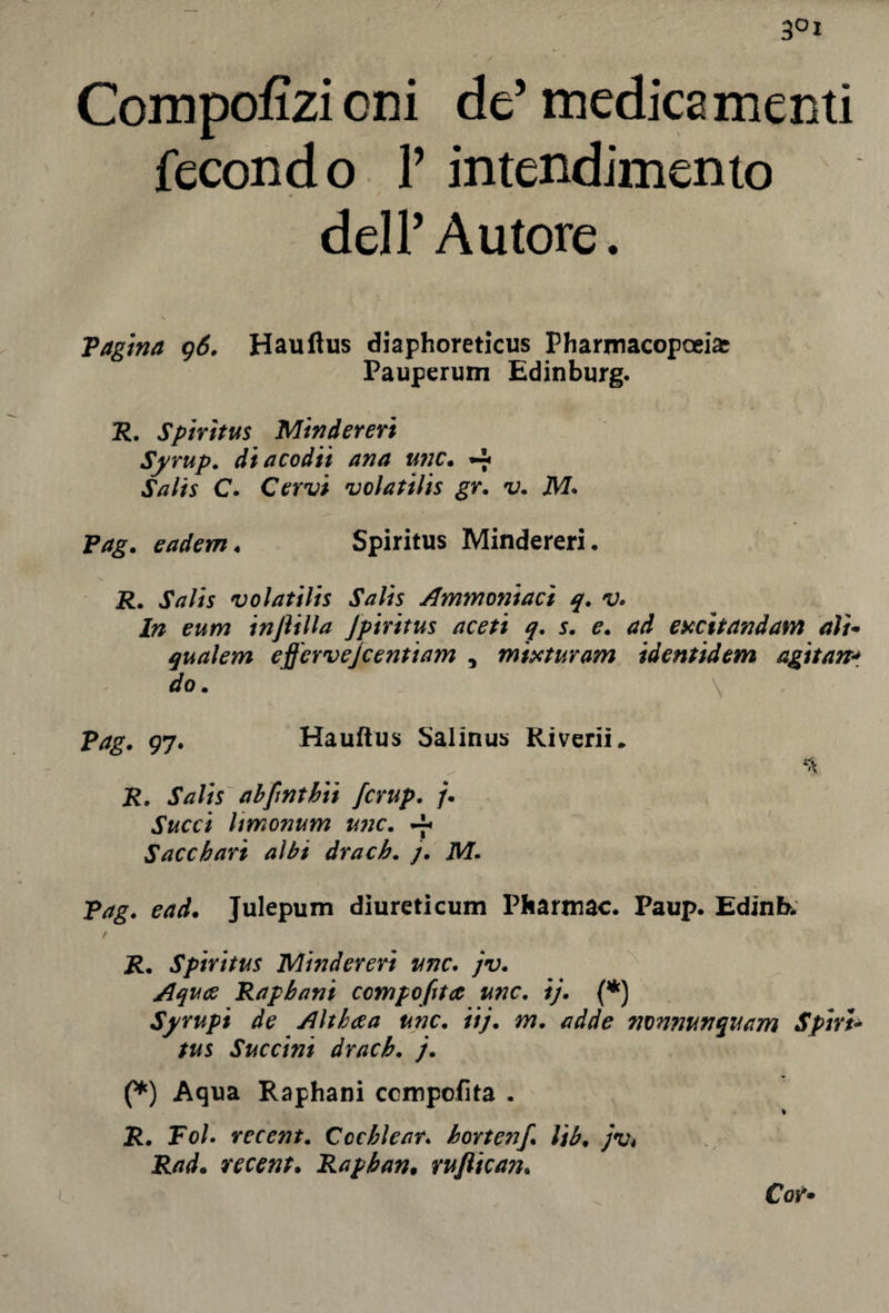 3°j Compofizioni de5 medicamenti fecondo Y intendimento dell’ Autore. Vagina 96. Hauftus diaphoreticus Pharmacopoeias Pauperum Edinburg. R. Spiritus Mindereri Syrup. diacodiì ana unc. -f Salts C. Cervi volatilis gr• v. M. Vag • eadem « Spiritus Mindereri. \ R. Salts volatilis Salis Ammoniaci q. v. In eum injìilla Jpiritus aceti q. s. e. excìtandam ali* qualem effcrvejcentiam , mix tur am identidem agitane do. \ Vag. 97. Hauflus Salinus Riverii, i?, JVz//r ab fi nt hit [crup. /• JY/cci Itmonum mie. y Sacchart albi dracb. j. M. Vag. end. Julepum diureticum Pharmac. Paup. Edink / R. Spiritus Mindereri unc. jv. Aquce Rapbani comporta unc. ij. (*) Syrupi de Althaea unc. iij. m. adde nonnunquam Spirt- tus Succint dracb. j. (*) Aqua Raphani ccmpofita . \ R. Voi. recent. Cochlear, bortenf lib• jv* Rad• recent. Rapban• rufiican. Cor»