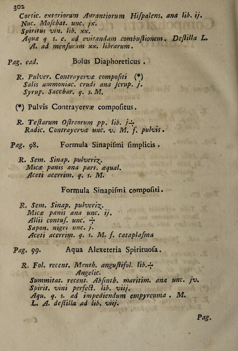Cortic. exteriorum A'trantiorum Hifpalens. ana lib. //. jvfac. Mofcbat. /x. Spirit us vtn. lib. xx, Aqu# q s. e. ad evitandam combuflionem . Deftilla L. A* ad menfur/tm xx. librarum. Pag. ead. Bolus Diaphoreticus . 2?. Pulver. Contrayervce compofiti (*) jW/s ammoniac, crudi ana jcrup. /• Syrup. Saccbar. q. s. M. (*) Pul vis Contrayerva? compofitus. j£. Te ft arum Oftreorum pp. lib. /-!• Radic. Contrayerv<g me. v. M. f. pulvis • Pag. 98. Formula Sinapifmi fimplicis . iTm. Sinap. pulveri panis ana part, acquai. Aceti acerrim. q. s. M. Formula Sinapifmi compofiti# JL JVw. Sinap. pulveri M/c# panis ana unc. ij. Aliti contuf. unc. v Sapon. nigrt unc. j. Aceti acerrim. q. s. M. f. cataplafma Pag. 99. Aqua Alexeteria Spirituofa. poi. recent. Mentb. anguJiifoL lib.d* Angelic. Summit at. recent. Abfmtb. maritim. ana unc. jv. Spirit, vini perfett. lib. viij. Aqu. q. 5. impediendum empyreuma . M. L. A. deftilla ad lib. v///#