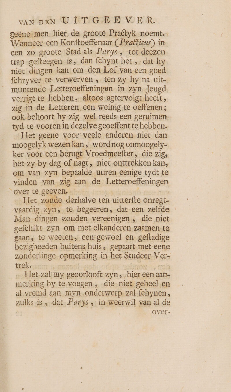 geene men hier. de groote Practyk. noemt. Wanneer een Konftoeffenaar ( Praêticus) in een zo groote Stad als Parys , tot deezen trap geftecgen is, dan fchynt het „dat hy niet dingen kan om den Lof van een goed Schryver te verwerven , ten Zy hy na uit- muntende Letteroeffeningen in zyn Jeugd verrigt te hebben, altoos agtervolgt heeft, zig in de Letteren een weinig,te oeffenen; ook behoort hy zig wel reeds een geruimen. tyd te vooren in dezelve geoeffent te hebben. Het geene voor veele anderen niet dan moogelyk wezen kan, word nog onmoogely- ker voor een berugt Vroedmeefter, die zig, het zy by dag of nagt, niet onttrekken kan, om van zyn bepaalde uuren eenige tydt te vinden van zig aan de ee “over te geeven. … Het zoude derhalve ten uitterfte onregt- vaardig Zyn» te begeeren, dat een zelfde Man dingen zouden vereenigen , die niet gefchikt zyn om met elkanderen zaamen te gaan, te weeten, een gewoel en geftadige bezigheeden buitens huis .„ gepaart met eene zonderlinge opera in het Be Ver- trek. Het zal: wy Beet zyn, ‚hier een aan- merking by te. voegen., -die.niet geheel en al vremd aan myn onderwerp zal fchynen, zulke is dat Parys , in-weerwil van al de over-