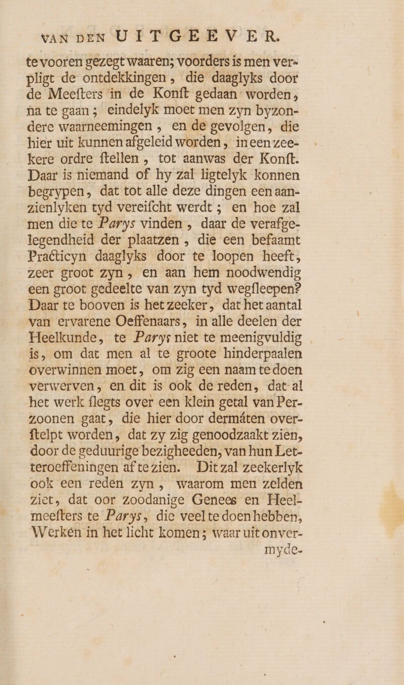 te vooren gezegt waaren; voorders is men ver- pligt de ontdekkingen , die daaglyks door de Meefters in de Konft gedaan: worden; hate gaan; eindelyk moet men zyn byzon- dere waarneemingen , en de gevolgen, die hier uit kunnen afgeleid worden, ineen zee- kere ordre ftellen „ tot aanwas der Kontt. Daar is niemand of hy zal ligtelyk konnen begrypen, dat tot alle deze dingen een aan- zienlyken tyd vereifcht werdt ; en hoe zal men die te Parys vinden , daar de verafge- legendheid der plaatzen , die een befaamt Praticyn daaglyks door te loopen heeft, zeer groot zyn, en aan hem noodwendig een groot gedeelte van zyn tyd wegfleepen? Daar te booven is hetzeeker, dat het aantal van ervarene Oeffenaars, in alle deelen der Heelkunde, te Parys niet te meenigvuldig _ is, om dat men al te groote hinderpaalen overwinnen moet, om zig een naam tedoen verwerven, en dit is ook de reden, dat-al het werk flegts over een klein getal van Per- zoonen gaat, die hier door dermäten over- ftelpt worden, dat zy zig genoodzaakt zien, door de geduurige bezigheeden, van hun Let- teroeffeningen aftezien. Ditzal zeekerlyk ook een reden zyn , waarom men zelden ziet, dat oor zoodanige Genees en Heel- meefters te Parys, die veel te doen hebben, Werken in het licht komen; waar uit onver- myde-