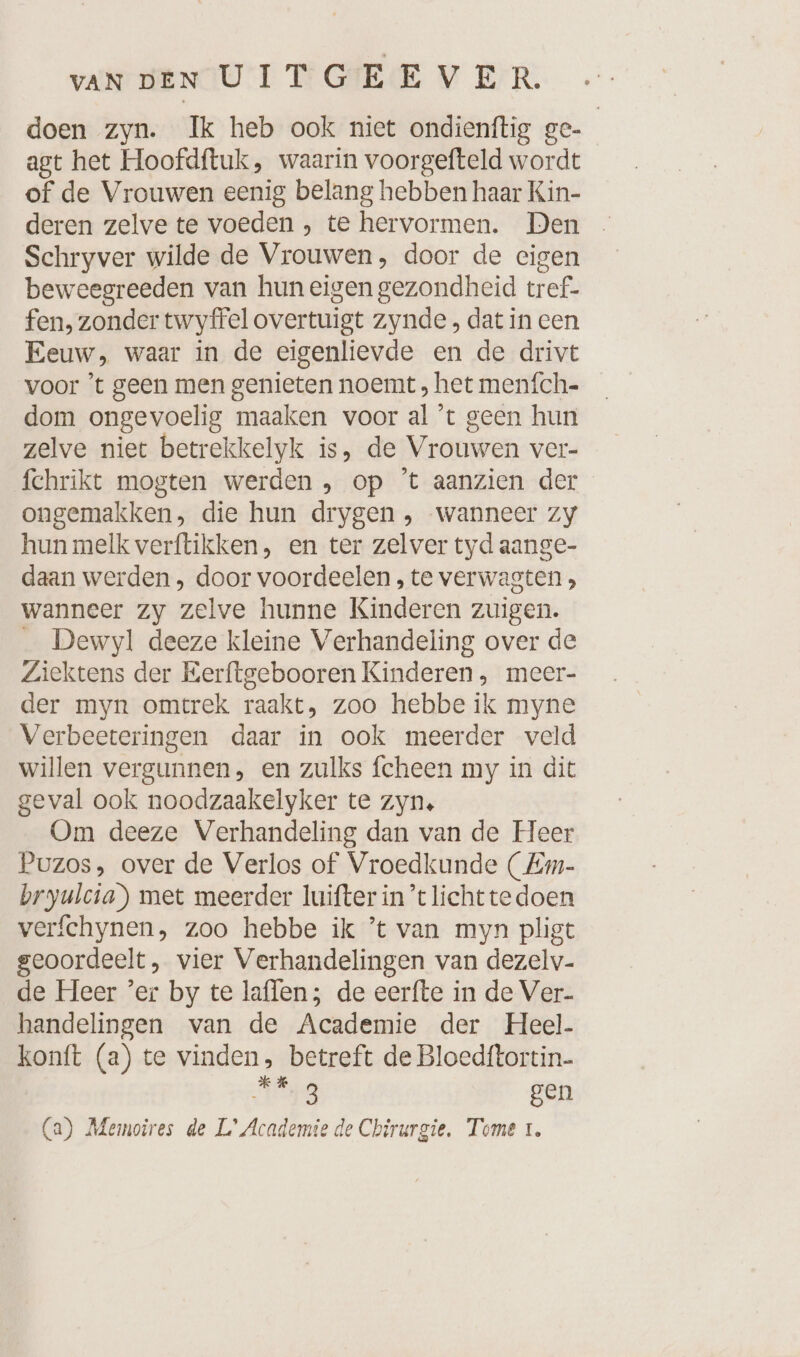 doen zyn. Ik heb ook niet ondienftig ge- agt het Hoofdftuk, waarin voorgefteld wordt of de Vrouwen eenig belang hebben haar Kin- deren zelve te voeden , te hervormen. Den Schryver wilde de Vrouwen, door de eigen beweegreeden van hun eigen gezondheid tref- fen, zonder twyffel overtuigt zynde , dat in een Eeuw, waar in de eigenlievde en de drivt voor ’t geen men genieten noemt , het menfch- dom ongevoelig maaken voor al ’t geen hun zelve niet betrekkelyk is, de Vrouwen ver- fchrikt mogten werden „ op ’t aanzien der ongemakken, die hun drygen , wanneer zy hun melk verftikken, en ter zelver tyd aange- daan werden, door voordeelen , te verwagten , wanneer zy zelve hunne Kinderen zuigen. _ Dewyl deeze kleine Verhandeling over de Ziektens der Eerftgebooren Kinderen , meer- der myn omtrek raakt, zoo hebbe ik myne Verbeeteringen daar in ook meerder veld willen vergunnen, en zulks fcheen my in dit geval ook noodzaakelyker te zyn, Om deeze Verhandeling dan van de Heer Puzos, over de Verlos of Vroedkunde ( Em- bryulcia) met meerder luifter in tlichttedoen verfchynen, zoo hebbe ik ’t van myn pligt geoordeelt, vier Verhandelingen van dezelv- de Heer ’er by te laffen; de eerfte in de Ver- handelingen van de Academie der Heel. konft (a) te vinden, betreft de Bloedftortin- kien: gen (a) Memoires de L° Academie de Chirurgie. Tome 1.