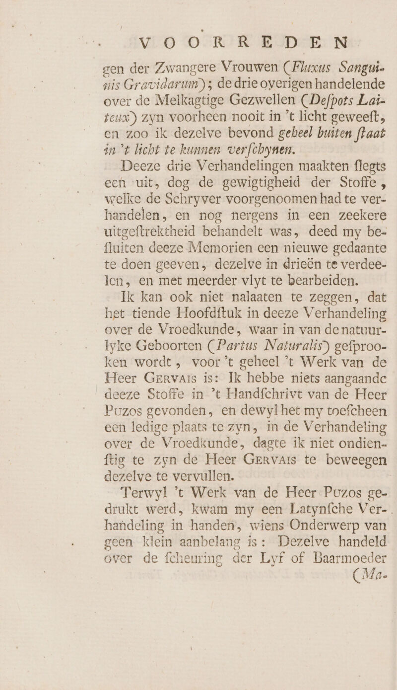 gen der Zwangere Vrouwen (Fluxus Sangui- nis Gravidarum) ; dedrie overigen handelende over de Melkagtige Gezwellen (Defpots Lai- teux) zyn voorheen nooit in 't licht geweeft, en zoo ik dezelve bevond geheel buiten fkaat in ’t licht te kunnen verfchynen. Deeze drie Verhandelingen maakten flegts een uit, dog de gewigtigheid der Stoffe , welke de Schryver voorgenoomen had te ver- handelen, en nog nergens in een zeekere uitgeftrektheid behandelt was, deed my be- fluiten deeze Memorien een nieuwe gedaante te doen geeven, dezelve in drieën te verdee- len, en met meerder vlyt te bearbeiden. Ik kan ook niet nalaaten te zeggen, dat het tiende Hoofdftuk in deeze Verhandeling over de Vroedkunde, waar in van de natuur- lyke Geboorten (Partus Naturalis) gefproo- ken wordt , voor’t geheel ’t Werk van de Heer Gervars is: Ik hebbe niets aangaande deeze Stoffe in ’t Handfchrivt van de Heer Puzos gevonden, en dewylhet my tnefcheen een ledige plaats te zyn, in de Verhandeling over de Vroedkunde, dagte ik niet ondien- ftig te zyn de Heer GERrvaArs te beweegen dezelve te vervullen. Terwyl ’t Werk van de Heer Puzos ge- drukt werd, kwam my een Latynfche Ver-. handeling in handen, wiens Onderwerp van geen klein aanbelang is: Dezelve handeld over de fcheuring der Lyf of Baarmoeder (Ma.