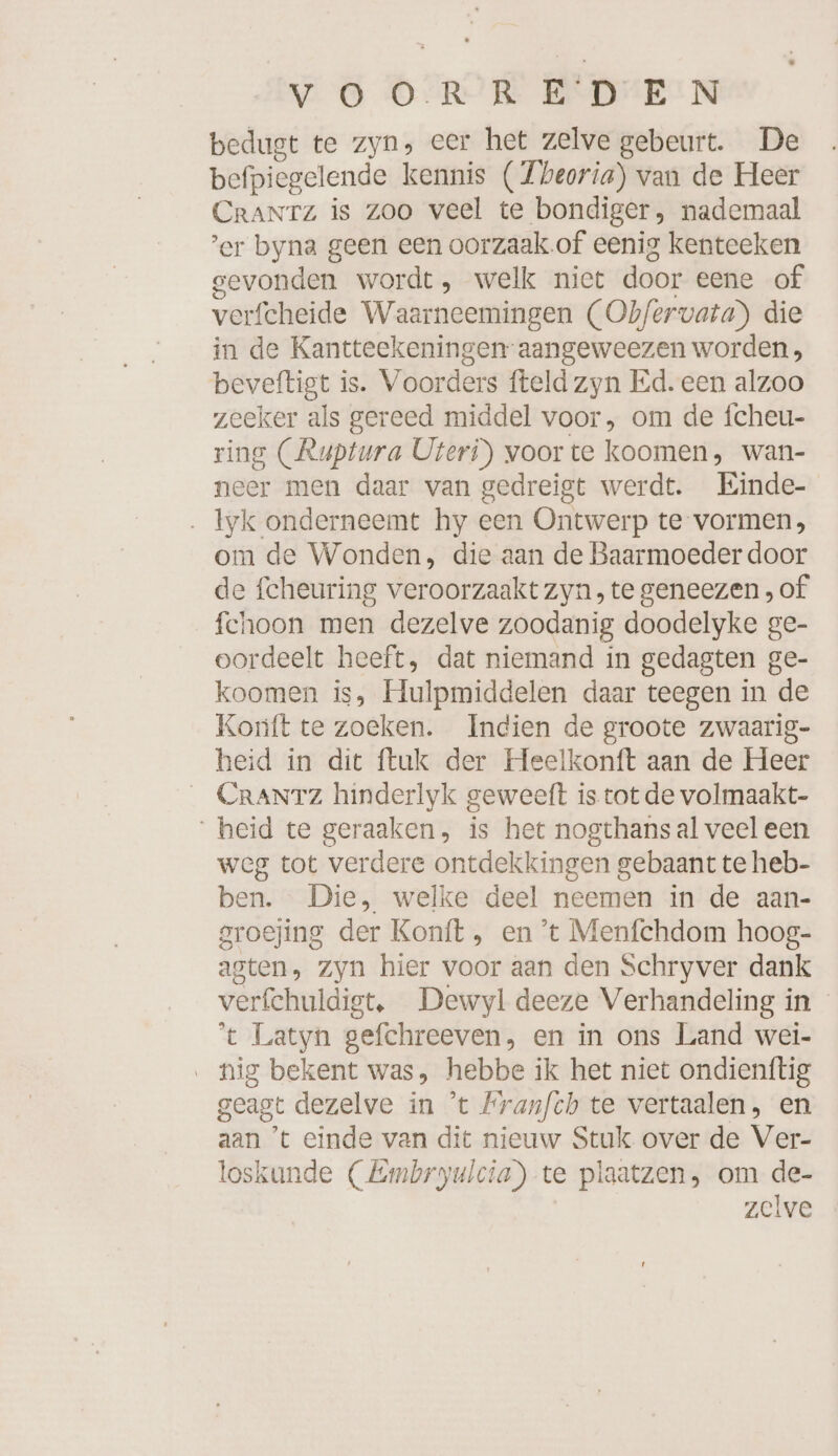 bedugt te zyn, eer het zelve gebeurt. De befpiegelende kennis (Zbeoria) van de Heer CraNTz is Zoo veel te bondiger, nademaal ’er byna geen een oorzaak of eenig kenteeken gevonden wordt, welk niet door eene of verfcheide Waarneemingen (Obfervata) die in de Kantteekeningen-aangeweezen worden, beveftigt is. Voorders fteld zyn Ed. een alzoo zeeker als gereed middel voor, om de fcheu- ring (Ruptura UÜteri)) voor te koomen, wan- neer men daar van gedreigt werdt. Einde- . lyk onderneemt hy een Ontwer p te vormen, om de Wonden, die aan de Baarmoeder door de fcheuring veroorzaakt zyn, te geneezen , of fchoon men dezelve zoodanig doodelyke ge- oordeelt heeft, dat niemand in gedagten ge- koomen is, Hulpmiddelen daar teegen in de Konft te zoeken. Indien de groote zwaarig- heid in dit ftuk der Heelkonft aan de Heer CRANTZ hinderlyk geweeft is tot de volmaakt- heid te geraaken, is het nogthans al veel een weg tot verdere ontdekkingen gebaant te heb- ben. Die, welke deel neemen in de aan- groejing der Konft, en ’t Menfchdom hoog- agten, zyn hier voor aan den Schryver dank verfchuidigt, Dewyl deeze Verhandeling in ‘t Latyn sefchreeven, en in ons Land wei- nig bekent was, hebbe ik het niet ondienftig geagt dezelve in ’t Franfch te vertaalen, en aan ’t einde van dit nieuw Stuk over de Ver- loskunde (Embryulcia) te plaatzen, om de- zelve
