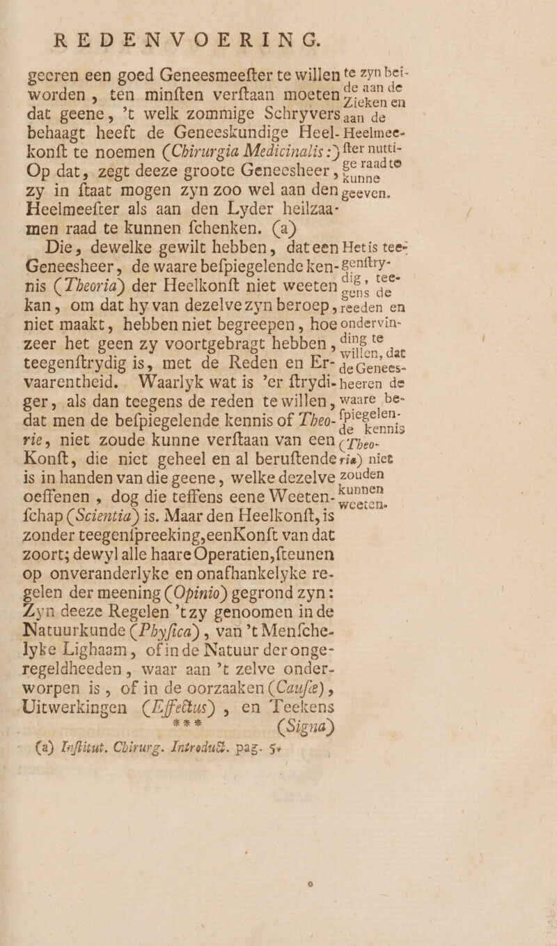 geeren een goed Geneesmeefter te willen te zyn bei worden , ten minften verftaan moeten ine dat geene, ’t welk zommige Schryversgan de behaagt heeft de Geneeskundige Heel. Heelmee- konft te noemen (Chirurgia Medicinalis :) ter nutti- Op dat „ zegt deeze groote Geneesheer , heen > zy in ftaat mogen zyn zoo wel aan den geeven, Heelmeefter als aan den Lyder heilzaa- men raad te kunnen fchenken. (a) Die, dewelke gewilt hebben, dateen Hetis tees Geneesheer , de waare befpiegelende ken-genttry- nis (Theoria) der Heelkonft niet weeten „5? ge kan, om dat hy van dezelve zyn beroep, reeden en niet maakt, hebben niet begreepen , hoe ondervin- zeer het geen zy voortgebragt hebben, er air teegenftrydig is, met de Reden en Er- re vaarentheid. Waarlyk wat is ’er ftrydi-heeren de ger, als dan teegens de reden te willen, waare be- dat men de befpiegelende kennis of Theo- en rie, niet zoude kunne verftaan van een Tpeo- ö Konft, die niet geheel en al beruftende ria) niet is in handen van die geene , welke dezelve zouden oeffenen , dog die teffens eene Weeten- samen. fchap (Scientia) is. Maar den Heelkontt, is zonder teegenipreeking,eenKonft van dat zoort; dew yl alle haare Operatien,fteunen op onveranderlyke en onafhankelyke re- gelen der meening (Opinio) gegrond zyn: Lyn deeze Regelen ’tzy genoomen inde Natuurkunde (Pbyfica) , van ’t Menfche- lyke Lighaam, of inde Natuur der onge- regeldheeden , waar aan ’t zelve onder- worpen is, of in de oorzaaken (Cauf/e) , Uitwerkingen (Zfe&amp;us) , en Teekens eden (Signe) (a) Inflitut. Chirurg. Intredu&amp;. pag. 5+