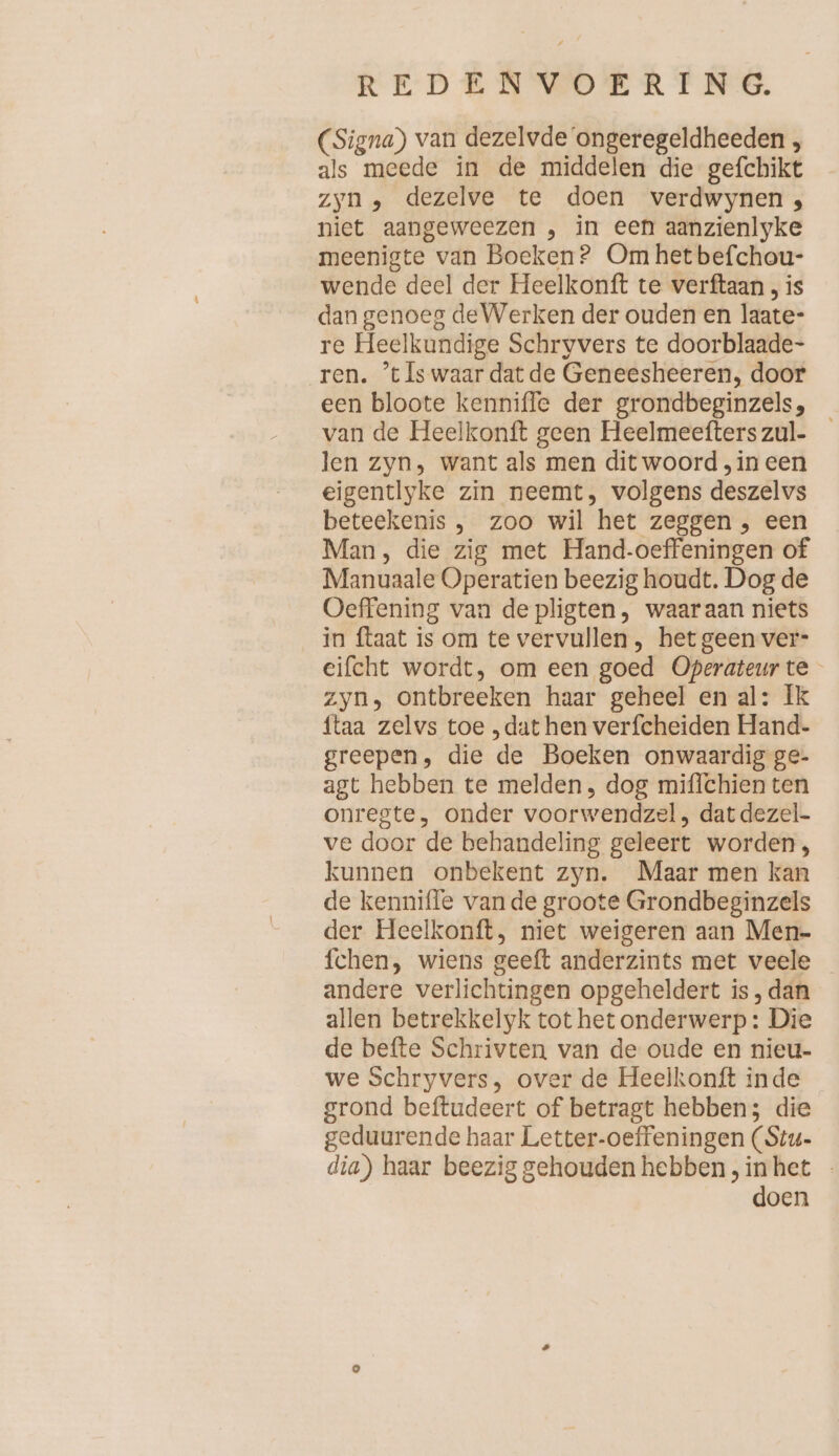 (Signa) van dezelvde‘ongeregeldheeden , als meede in de middelen die gefchikt zyn, dezelve te doen verdwynen , niet aangeweezen , in een aanzienlyke meenigte van Boeken? Om het befchou- wende deel der Heelkonft te verftaan , is dan genoeg de Werken der ouden en laate- re Heelkundige Schryvers te doorblaade- ren. ’t Is waar dat de Geneesheeren, door een bloote kenniffe der grondbeginzels, van de Heelkonft geen Heelmeefterszul- len zyn, want als men dit woord ‚in een eigentlyke zin neemt, volgens deszelvs beteekenis , zoo wil het zeggen , een Man, die zig met Hand-oeffeningen of Manuaale Operatien beezig houdt. Dog de Oeffening van de pligten, waaraan niets in ftaat is om te vervullen , het geen ver- eifcht wordt, om een goed Operateurte zyn, ontbreeken haar geheel en al: Ik ftaa zelvs toe , dat hen verfcheiden Hand- greepen, die de Boeken onwaardig ge- agt hebben te melden, dog miffchien ten onregte, onder voorwendzel, dat dezel- ve door de behandeling geleert worden, kunnen onbekent zyn. Maar men kan de kenniffe van de groote Grondbeginzels der Heelkonft, niet weigeren aan Men- fchen, wiens geeft anderzints met veele andere verlichtingen opgeheldert is, dan allen betrekkelyk tot hetonderwerp: Die de befte Schrivten van de oude en nieu- we Schryvers, over de Heelkonft inde grond beftudeert of betragt hebben; die geduurende haar Letter-oeffeningen (Stu- dia) haar beezig gehouden hebben, inhet - doen