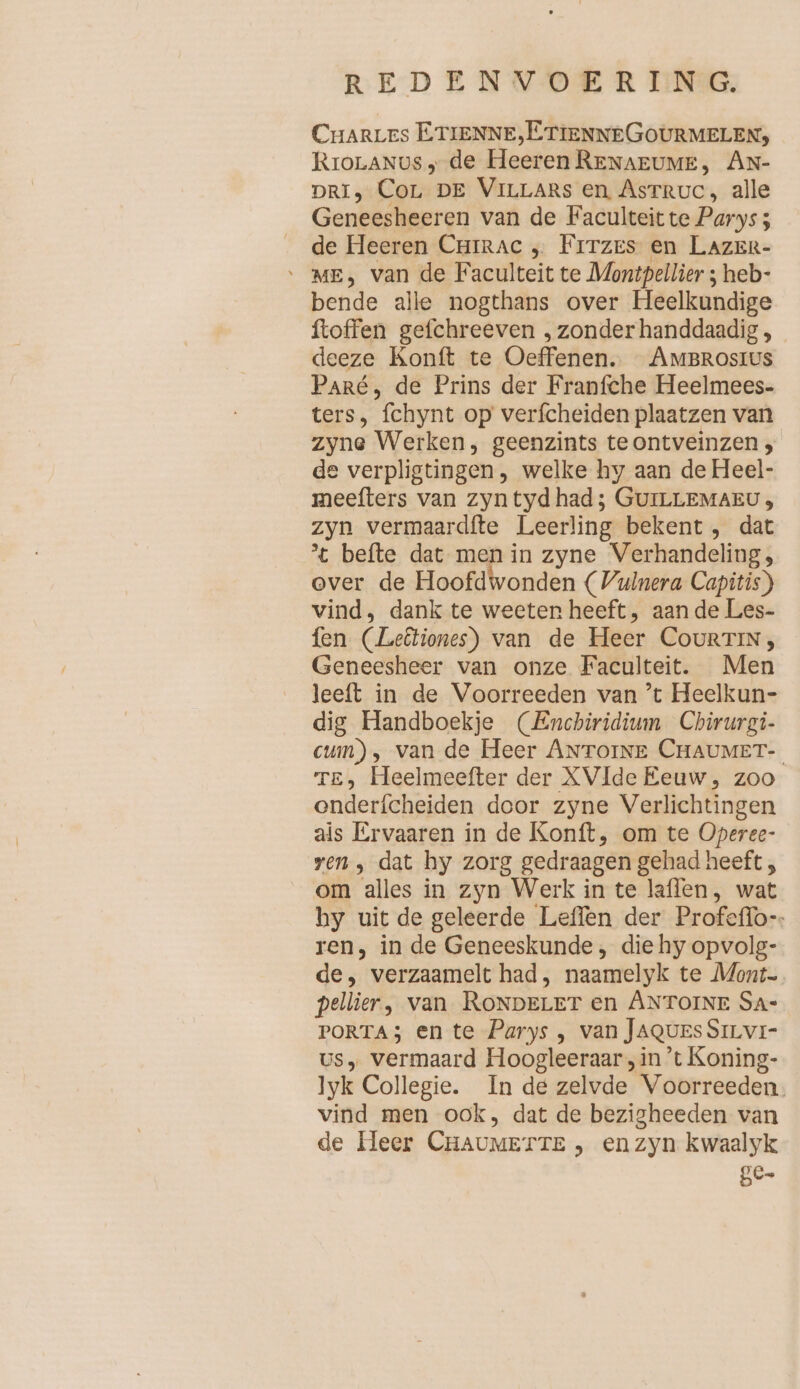 CHARLES ETIENNE,ETIENNEGOURMELEN, RroLaNus ; de Heeren RENAEUME, AN- DRI) CoL DE VILLARS en Astruc, alle Geneesheeren van de Faculteit te Parys; de Heeren Chirac „ Frrzes en LAZER- ‘ ME, van de Faculteit te Montpellier ; heb- bende alle nogthans over Heelkundige ftoffen gefchreeven ‚zonderhanddaadig , deeze Konft te Oeffenen. AmBRosıus Paré, de Prins der Franfche Heelmees- ters, fchynt op verfcheiden plaatzen van zyne Werken, geenzints te ontveinzen , de verpligtingen, welke hy aan de Heel- meefters van zyn tyd had; GUILLEMAEU, zyn vermaardfte Leerling bekent , dat 't befte dat men in zyne Verhandeling, over de Hoofdwonden (Vulnera Capitis) vind, dank te weeten heeft, aan de Les- fen (Lebtiones) van de Heer CourTIN, Geneesheer van onze Faculteit. Men leeft in de Voorreeden van ’t Heelkun- dig Handboekje (Enchiridium Chirurgi- cum), van de Heer ANTOINE CHAUMET- TE, Heelmeefter der XVIde Eeuw, zoo onderfcheiden door zyne Verlichtingen als Ervaaren in de Konft, om te Operee- ren, dat hy zorg gedraagen gehad heeft , om alles in zyn Werk in te laflen, wat hy uit de geleerde Leffen der Profeflo-. ren, in de Geneeskunde , die hy opvolg- de, verzaamelt had, naamelyk te Mont pellier, van RONDELET en ANTOINE SA- PORTA; en te Parys , van JAQUESSILVI- us, vermaard Hoogleeraar , in ’t Koning- lyk Collegie. In de zelvde Voorreeden. vind men ook, dat de bezigheeden van de Heer CHAUMETTE , en zyn kwaalyk ge»