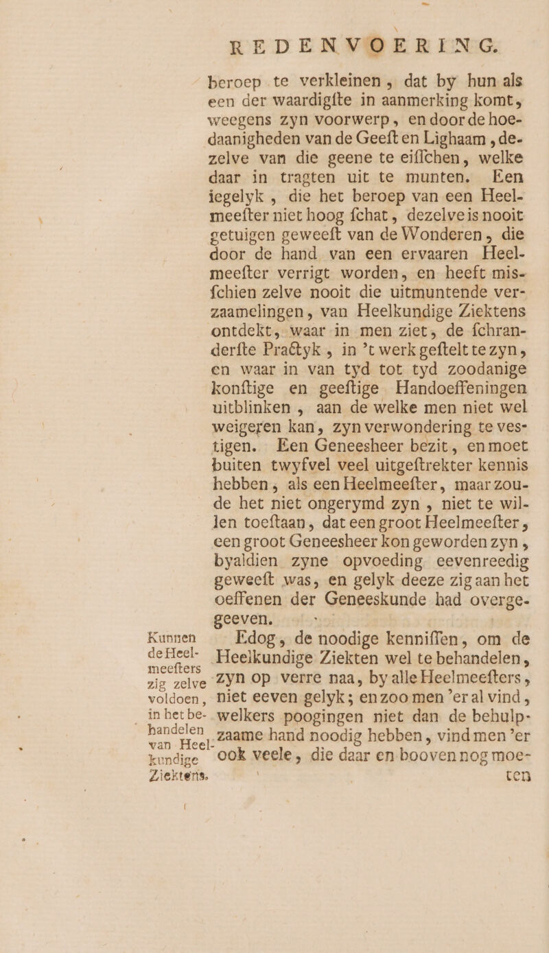 REDENVOERING. beroep te verkleinen , dat by hun als een der waardigfte in aanmerking komt, weegens zyn voorwerp, en doorde hoe- daanigheden van de Geeft en Lighaam „de- zelve van die geene te eiflchen, welke daar in tragten uit te munten. Een iegelyk , die het beroep van een Heel. meefter niet hoog fchat, dezelveis nooit getuigen geweeft van de Wonderen , die door de hand van een ervaaren Heel- meefter verrigt worden, en heeft mis- fchien zelve nooit die uitmuntende ver- zaamelingen, van Heelkundige Ziektens ontdekt, waar in men ziet, de fchran- derfte Praétyk , in ’t werk geftelt te zyn, en waar in van tyd tot tyd zoodanige konftige en geeftige Handoeffeningen uitblinken , aan de welke men niet wel weigeren kan, zyn verwondering te ves- tigen. Een Geneesheer bezit, en moet buiten twyfvel veel uitgeftrekter kennis hebben ;, als een Heelmeefter , maar zou- de het niet ongerymd zyn , niet te wil- len toeftaan, dat een groot Heelmeefter , een groot Geneesheer kon geworden zyn , byaldien zyne opvoeding eevenreedig geweeft was, en gelyk deeze zig aan het oeffenen der Geneeskunde had overge. geeven. yo | Kunnen Edog, de noodige kenniffen, om de Heelkundige Ziekten wel te behandelen, zig zelve ZYN op verre naa, by alle Heelmeefters, voldoen, niet eeven gelyk; en zoo men ’er al vind ‚ Inherbe- welkers poogingen niet dan de behulp- En: zaame hand noodig hebben, vindmen ’er kundige OOK veele, die daar en booven nog moe- Ziektens. ten (