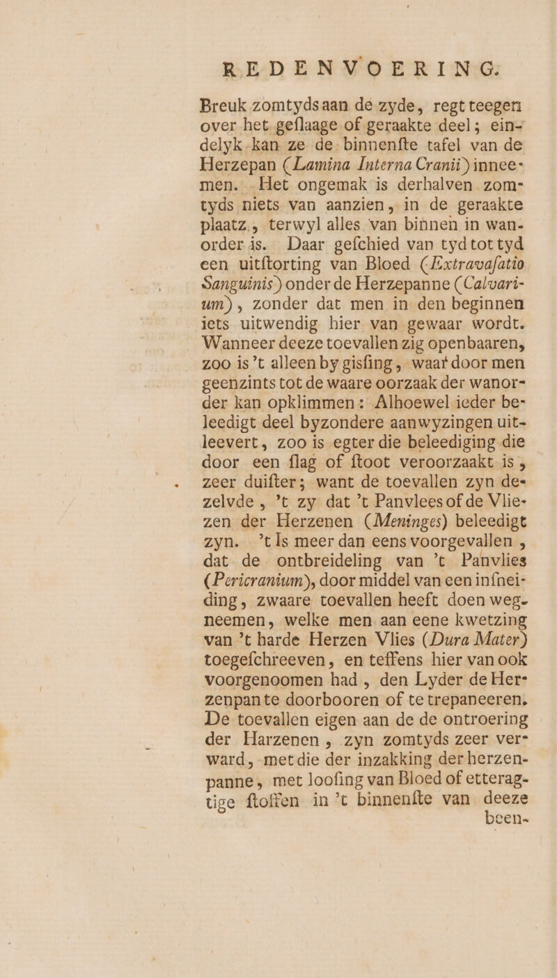 Breuk zomtydsaan de zyde, regtteegen over het geflaage of geraakte deel; ein- delyk.kan ze de: binnenfte tafel van de Herzepan (Lamina Interna Cranii) innee- men. „Het ongemak is derhalven zom- tyds niets van aanzien, in de geraakte plaatz., terwyl alles van binnen in wan- order is. Daar gefchied van tydtottyd een uitftorting van Bloed (Extravafatio Sanguinis) onder de Herzepanne (Calvari- um), zonder dat men in den beginnen lets uitwendig hier van gewaar wordt. Wanneer deeze toevallen zig openbaaren, zoo is’t alleen by gisfing, waat door men geenzints tot de waare oorzaak der wanor- der kan opklimmen: Alhoewel ieder be- leedigt deel byzondere aanwyzingen uit- leevert, zoo is egter die beleediging die door een flag of ftoot veroorzaakt is , zeer duifter; want de toevallen zyn de- zelvde , ’t zy dat ’t Panvlees of de Vlie- zen der Herzenen (Meninges) beleedigt zyn. ’tls meer dan eens voorgevallen , dat de ontbreideling van ’t Panvlies (Pericranium), door middel van een infnei- ding, zwaare toevallen heeft doen weg- neemen, welke men aan eene kwetzin van ’t harde Herzen Vlies (Dura Ae toegefchreeven, en teffens hier van ook voorgenoomen had , den Lyder deHer- zenpante doorbooren of te trepaneeren, De toevallen eigen aan de de ontroering der Harzenen , zyn zomtyds zeer ver- ward, met die der inzakking der herzen- panne , met loofing van Bloed of etterag- tige ftoffen in ’t binnenfte van kene cen-