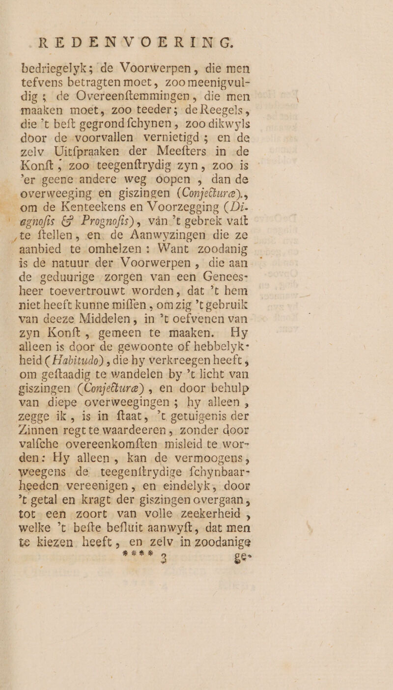 bedriegelyk; de Voorwerpen , die men tefvens betragten moet, zoo meenigvul- dig; de Overeenftemmingen, die men maaken moet, zoo teeder ; de Reegels, die ’t beft gegrond fchynen, zoo dikwyls door de voorvallen vernietigd; en de zelv Uitfpraaker der Meefters in -de Konft ‚ zoo teegenftrydig zyn, zoo is er geene andere weg oopen , dan de __overweeging en giszingen (Conjelure)., om de Kenteekens en Voorzegging (Di. E se s &amp; Prognofis), vänt gebrek vatt ‚te ftellen, en: de Aanwyzingen die ze aanbied te omhelzen : Want zoodanig is de natuur der Voorwerpen , die aan de geduurige zorgen van een Genees: heer toevertrouwt worden, dat ’t hem niet heeft kunne miflen , om zig ’t gebruik van deeze Middelen; in ’t oefvenen van zyn Konft , gemeen te maaken. Hy alleen is door de gewoonte of hebbelyk- heid (Habitudo) ; die hy verkreegen heeft 3 om geftaadig te wandelen by ’t licht van giszingen (Conjelure) ‚ en door behulp van diepe overweegingen ; hy alleen , zegge ik, is in ftaat, ’t getuigenis der Zinnen regt te waardeeren , zonder door valfche overeenkomften misleid te wor- den: Hy alleen , kan de vermoogens, „weegens de teegenitrydige fchynbaar- heeden vereenigen , en eindelyk, door ’t getal en kragt der giszingen overgaan, tot een zoort van volle zeekerheid , welke ’t befte befluit aanwyft, dat men te kiezen heeft, en zelv in zoodanige Benko ge-