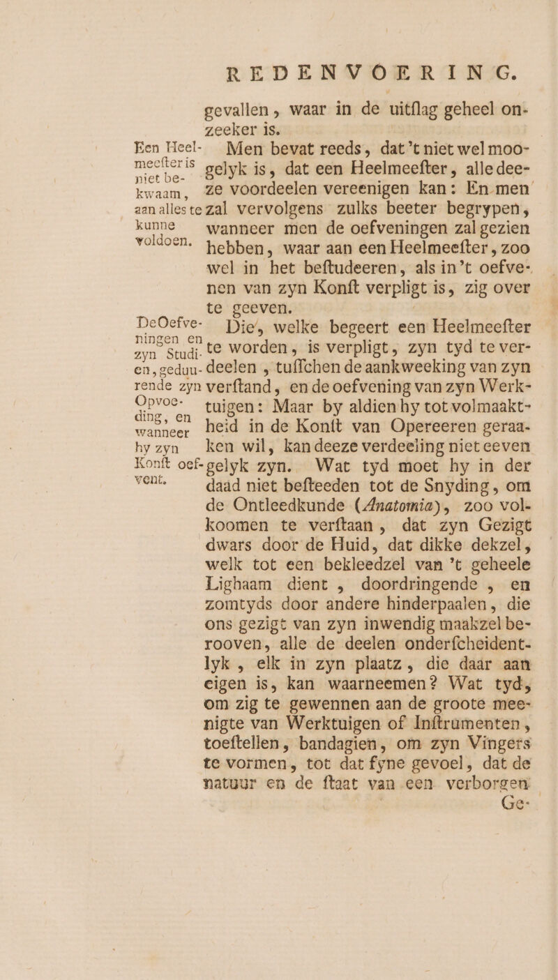 gevallen, waar in de uitflag geheel on- zeeker is. | Een Heel- Men bevat reeds, dat’t niet welmoo- a gelyk is, dat een Heelmeefter, alledee- kwaam, Ze voordeelen vereenigen kan: En men aanalleste zal vervolgens zulks beeter begrypen, kunne wanneer men de oefveningen zal gezien voldoen. pebben, waar aan een Heelmeefter , zoo wel in het beftudeeren, als in’t oefve- nen van zyn Konft verpligt i is, zig over te geeven. we Die’, welke begeert een Heelmeefter zyn Studi. te worden, is verpligt, zyn tyd te ver- en, geduu- deelen , tu{fchen de aankweeking van zyn rende zyn verftand, en de oefvening van zyn Werk- en tuigen: Maar by aldien hy tot volmaakt- ing, en ier ; wanneer heid in de Konit van Opereeren geraa- hy zyn ken wil, kandeeze verdeeling niet eeven Konft t oef gelyk zyn. Wat tyd moet hy in der kn daad niet befteeden tot de Snyding, om bl de Ontleedkunde (Anatomia), zoo vol- koomen te verftaan , dat zyn Gezigt dwars door de Huid, dat dikke dekzel, welk tot een bekleedzel van ’t geheele Lighaam dient , doordringende , en zomtyds door andere hinderpaalen, die ons gezigt van zyn inwendig maakzel be- rooven, alle de deelen onderfcheident- lyk , elk in zyn plaatz, die daar aan eigen is, kan waarneemen? Wat tyd, om zig te gewennen aan de groote mee- nigte van Werktuigen of Inftrumenten , toeftellen , bandagien, om zyn Vingers te vormen, tot dat fy ne gevoel, dat de natuur en de ftaat van een verborgen Ge-