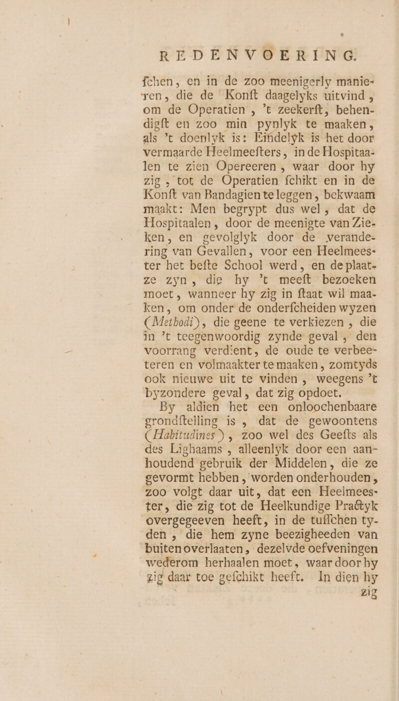 fchen, en in de zoo meenigerly manie- ren, die de Konft daagelyks uitvind , om de Operatien , ’t zeekerft, behen- digft en zoo min pynlyk te maaken, als ’t doenlyk is: Kifidelyk is het door vermaarde Heelmeefters, in de Hospitaa- len te zien Opereeren , waar door hy zig , tot de Operatien fchikt en in de Konft van Bandagienteleggen, bekwaam maakt: Men begrypt dus wel, dat de Hospitaalen, door de meenigte van Zie- ken, en gevolglyk door de verande- ring van Gevallen, voor een Heelmees- ter het befte School werd, en de plaat- ze. Zyn”, die ‚hy * meet” bezoeken moet, wanneer hy zig in ftaat wil maa- ken, om onder de onderfcheiden wyzen (Methodi), die geene te verkiezen , die in ’t teegenwoordig zynde geval , den voorrang verdient, de oude te verbee- teren en volmaakter te maaken , zomtyds ook nieuwe uit te vinden , weegens ’t byzondere geval, dat zig opdoet. By aldien het een onloochenbaare grondftelling is , dat de gewoontens (Habitudines ) , zoo wel des Geefts als des Lighaams , alleenlyk door een aan- houdend gebruik der Middelen, die ze gevormt hebben , worden onderhouden; zoo volgt daar uit, dat een Heelmees- ter, die zig tot de Heelkundige Praétyk overgegeeven heeft, in de tuffchen ty- den , die hem zyne beezigheeden van buiten overlaaten , dezelvde oefveningen wederom herhaalen moet, waar door hy zig daar toe gefchikt heeft. In dien hy u zig
