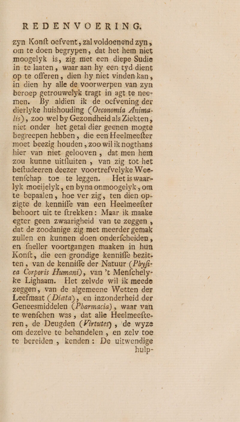 zyn Konft oefvent , zal voldoenend zyn , om te doen begrypen, dat het hem niet moogelyk is, zig met een diepe Sudie in te laaten, waar aan hy een tyd.dient op te offeren , dien hy niet vinden kan, in dien hy alle de voorwerpen van zyn beroep getrouwelyk tragt in agt te nee- men. By aldien ik de oefvening der dierlyke huishouding (Oeconomia Anima- lis), zoo wel by Gezondheid als Ziekten, niet onder het getal dier geenen mogte begreepen hebben, die een Heelmeefter moet beezig houden ‚zoo wil ik nogthans hier van niet gelooven , dat men hem zou kunne uitfluiten , van zig tot het beftudeeren deezer voortrefvelyke Wee- tenfchap toe te leggen. Het is waar» lyk moeijelyk, en byna onmoogelyk ‚ om te bepaalen , hoe ver zig, ten dien op- zigte de kennifle van een Heelmeefter behoort uit te trekken : Maar ik maake egter geen zwaarigheid van te zeggen , dat de zoodanige zig met meerder gemak zullen en kunnen doen onderfcheiden , en fneller voortgangen maaken in hun Konft, die een grondige kenniffe bezit. ten, van de kenniffe der Natuur (Phyfi- ca Corporis Humani), van ’t Menfchely- ke Lighaam. Het zelvde wil ik meede zeggen, van de algemeene Wetten der Leefmaat (Dieta), en inzonderheid der Geneesmiddelen (Pharmacia) , waar van te wenfchen was , dat alle Heeimeefte- ren, de Deugden (Wirtutes) , de wyze om dezelve te behandelen , en zelv toe te bereiden , kenden: De uitwendige | hulp-