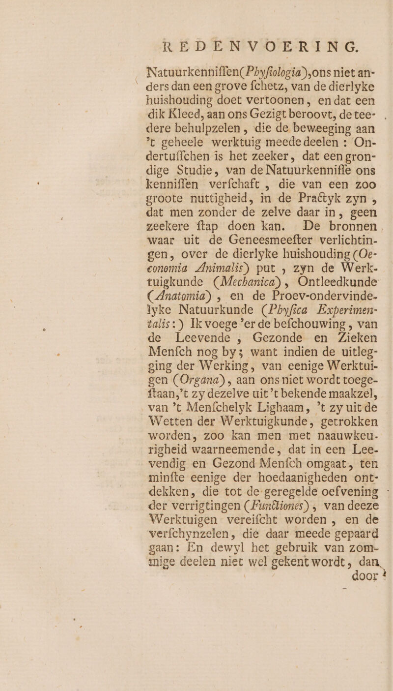 FE Natuurkenniflen(Phyfiologia),ons niet an- ders dan een grove fchetz, van de dierlyke huishouding doet vertoonen, endat een dik Kleed, aan ons Gezigt beroovt, detee- . dere behulpzelen , die de beweeging aan ’t geheele werktuig meede deelen : On- dertuffchen is het zeeker, dat een gron- dige Studie, van de Natuurkenniffe ons kenniffen verfchaft „ die van een zoo groote nuttigheid, in de Pradtyk zyn , dat men zonder de zelve daar in, geen zeekere {tap doen kan. De bronnen. waar uit de Geneesmeefter verlichtin- gen, over de dierlyke huishouding (Oe- conomia Animalis) put zyn de Werk- tuigkunde (Mechanica) , Ontleedkunde CAnatomia) , en de Proev-ondervinde- Iyke Natuurkunde (Pbyfica Experimen- talis:) Ik voege ’er de befchouwing, van de Leevende , Gezonde en Zieken Menfch nog by; want indien de uitleg- ging der Werking, van eenige Werktui- gen (Organa) , aan ons niet wordt toege- ftaan’t zy dezelve uit ’t bekende maakzel, Wetten der Werktuigkunde, getrokken worden, zoo kan men met naauwkeu- righeid waarneemende, dat in een Lee- vendig en Gezond Menfch omgaat, ten - minfte eenige der hoedaanigheden ont- dekken, die tot de geregelde oefvening - der verrigtingen (Funêtiones) , van deeze Werktuigen vereifcht worden , en de verfchynzelen, die daar meede gepaard gaan: En dewyl het gebruik van zom- mige deelen niet wel gekentwordt, dan Re door ?