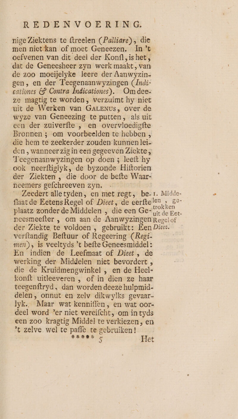 m REDENVOERENG: . nige Ziektens te ftreelen (Palliare) , die men niet‘kan of moet Geneezen. In’t oefvenen van dit deel der Konfl, is het, dat de Geneesheer zyn werk maakt, van de zoo moeijelyke leere der Aanwyzin- gen, en der Teegenaanwyzingen (Indi- cationes &amp; Contra Indicationes). Om dee. ze magtig te worden, verzuimt hy niet uit de Werken van GALENUs, over de wyze van Geneezing te putten, als uit een der zuiverfte , en overvloedigfte Bronnen ; om voorbeelden te hebben , die hem te zeekerder zouden kunnen lei- den , wanneer zig in een gegeeven Ziekte , Teegenaanwyzingen op doen 5 leeft hy ook neerftiglyk, de byzonde Hiftorien der Ziekten , die door de befte Waar- neemers gefchreeven zyn. | Zeedert alletyden, en met regt, be-1. Midde- flaat de Eetens Regel of Dieet, de eerfte ie ge plaatz zonder de Middelen , die een Ge= 1 4e Fer. neesmeefter , om aan de AanwyzingenReselof der Ziekte te voldoen , gebruikt: Een Diee:. verftandig Beftuur of Regeering (Regi- | men), is veeltyds ’t befte Geneesmiddel: En indien de Leefmaat of Dieet , de werking der Middelen niet bevordert , die de Kruidmengwinkel , en de Heel- konft uitleeveren , of in dien ze haar teegenftryd, dan worden deeze hulpmid- delen, onnut en zelv dikwylks gevaar- lyk.. Maar wat kenniffen , en wat oor- deel word ’er niet vereifcht, om in tyds een zoo kragtig Middel te verkiezen, en ’t zelve wel te pafle te gebruiken!