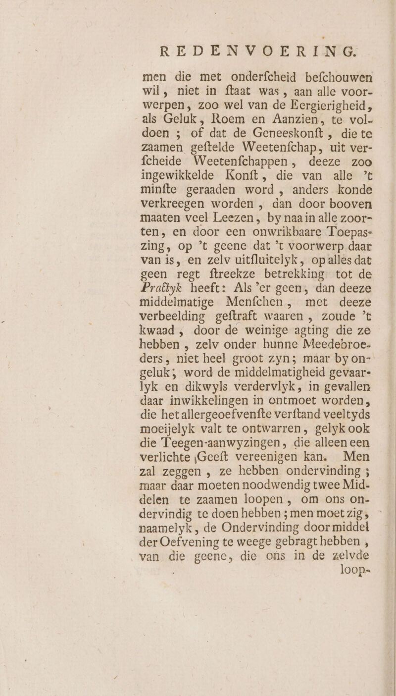 men die met onderfcheid befchouwen wil , niet in ftaat was, aan alle voor- werpen, zoo wel van de Eergierigheid, doen ; of dat de Geneeskonft , die te zaamen geftelde Weetenfchap, uit ver- fcheide Weetenfchappen , deeze zoo ingewikkelde Konft, die van alle ’t minfte geraaden word , anders konde verkreegen worden , dan door booven maaten veel Leezen, by naain alle zoor- ten, en door een onwrikbaare Toepas- zing, op ’t geene dat ’t voorwerp daar van is, en zelv uitfluitelyk, op alles dat geen regt ftreekze betrekking. tot de Praötyk heeft: Als 'er geen, dan deeze middelmatige Menfchen , met deeze verbeelding geftraft waaren , zoude ’t kwaad , door de weinige agting die ze hebben „ zelv onder hunne Meedebroe. ders, niet heel groot zyn; maar by on- geluk; word de middelmatigheid gevaar- lyk en dikwyls verdervlyk, in gevallen daar inwikkelingen in ontmoet worden, die hetallergeoefvenfte verftand veeltyds moeijelyk valt te ontwarren, gelyk ook die Teegen-aanwyzingen, die alleen een verlichte ‚Geeft vereenigen kan. Men zal zeggen , ze hebben ondervinding ; maar daar moeten noodwendig twee Mid- delen te zaamen loopen , om ons on- naamelyk, de Ondervinding door middel der Oef vening te weege gebragt hebben , van die geene, die ons in de zelvde loop.