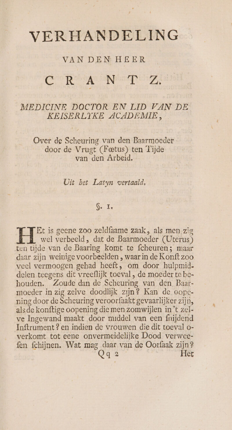 VAN DEMHEER , rd ch, aen vpt Sik eee MEDICINE DOCTOR EN LID VAN DE KEISERLYKE ACADEMIE, Over de Scheuring van den Baarmoeder door de Vrugt (Feetus) ten Tijde van den Arbeid. Uit bet Latyn vertaald. 5. I, Et is geene zoo zeldfaame zaak, als men zig wel verbeeld, dat de Baarmoeder (Uterus) ten tijde van de Baaring komt te fcheuren; maar daar zijn weinige voorbeelden , waar in de Konft zoo veel vermoogen gehad heeft, om door hulpmid. delen teegens dit vreeflijk toeval , de moeder te be- houden. Zoude dan de Scheuring van den Baar- moeder in zig zelve doodlijk zijn? Kan de oope- ning door de Scheuring veroorfaakt gevaarlijker zijn, alsde konftige oopening die men zomwijlen in ’t zel- ve Ingewand maakt door middel van een fnijdend Inftrument ? en indien de vrouwen die dit toeval o- verkomt tot eene onvermeidelijke Dood verwee- fen fchijnen. Wat mag daar van de Oorfaak zijn? Qq2 Het