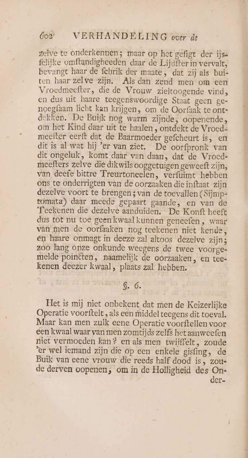 zelve te onderkennen; maar op het gefigt der ijs= felijke omftandigheeden daar de Lijdfter in vervalt, bevangt haar de fchrik der maate, dat zij als bui- ten haar zelve zijn. Alsdan zend men om een Vroedmeefter, die de Vrouw zieltoogende vind; en dus uit haare teegenswoordige Staat geen ge- noegfaam licht kan krijgen, om de Oorfaak te ont- dekken. De Buijk nog warm zijnde, oopenende, om het Kind daar uit te haalen , ontdekt de Vroed= meeiter eerft dat de Baarmoeder gefcheurt is, en dit is al wat hij ‘er van ziet. De oorfpronk van dit ongeluk, komt daar van daan, dat de Vroed- meefters zelve die dikwils ooggetuigen geweeft zijn, van deefe bittre Treurtoneelen, verfuimt hebben ons te onderrigten van de oorzaaken die inftaat zijn dezelve voort te brengen ; van de toevallen (Sijmp= tomata)) daar meede gepaart gaande, en van de Teekenen die dezelve aanduiden. De Konft heeft dus tot nu toe geenkwaalkunnen geneefen, waar var men de oorfaaken nog teekenen niet kende, en haare onmagt in deeze zal altoos dezelve zijn; z00 lang onze onkunde weegens de twee voorge- melde pointten, naamelijk de oorzaaken, en tee- kenen deezer kwaal, plaats zal hebben. Ne. Het is mij niet onbekent dat men de Keizerlijke Operatie voorftelt , als een middel teegens dit toeval. Maar kan men zulk eene Operatie voorftellen voor een kwaal waar van men zomtijds zelfs het aanweefen niet vermoeden kan? en als men twijfelt, zoude ‘er wel iemand zijn die op een enkele gisfing, de Buik van eene vrouw die reeds half dood is, zou- de derven oopenen, om in de Holligheid des gn | er-