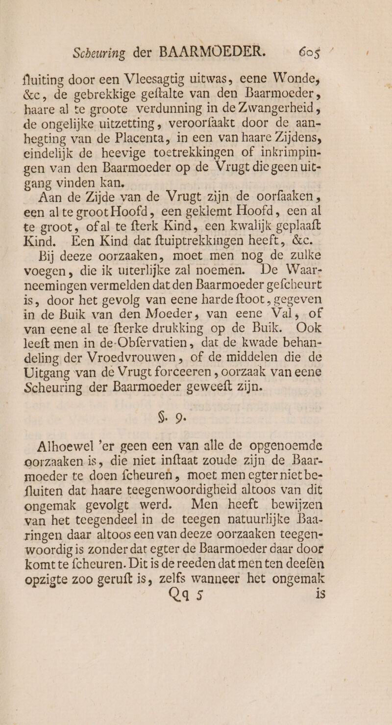 fluiting door een Vleesagtig uitwas, eene Wonde, &amp;c, de gebrekkige geftalte van den Baarmoeder, . haare al te groote verdunning in de Zwangerheid ; de ongelijke uitzetting, veroorfaakt door de aan- hegting van de Placenta, in een van haare Zijdens, eindelijk de heevige toetrekkingen of inkrimpin- gen van den Baarmoeder op de Vrugt die geen uit- gang vinden kan. | Aan de Zijde van de Vrugt zijn de oorfaaken, een alte groot Hoofd, een geklemt Hoofd, een al te groot, ofal te fterk Kind, een kwalijk geplaaft Kind. Een Kind dat ftuiptrekkingen heeft, &amp;c. Bij deeze oorzaaken, moet men nog de zulke voegen, die ik uiterlijke zal noemen. De Waar- neemingen vermelden dat den Baarmoeder gefcheurt is, door het gevolg van eene harde ftoot , gegeven in de Buik van den Moeder; van eene Val; of van eene al te fterke drukking op de Buik. Ook leeft men in de-Obfervatien, dat de kwade behan- deling der Vroedvrouwen, of de middelen die de Uitgang van de Vrugt forceeren , oorzaak van eene Scheuring der Baarmoeder geweeft zijn. | I. 9. Alhoewel ’er geen een van alle de opgenoemde oorzaaken is, die niet inftaat zoude zijn de Baar- moeder te doen fcheuren, moet men egternietbe- fluiten dat haare teegenwoordigheid altoos van dit ongemak gevolgt werd. Men heeft bewijzen van het teegendeel in de teegen natuurlijke Baa- ringen daar altoos een van deeze oorzaaken teegen- woordig is zonder dat egter de Baarmoeder daar doot komt te fcheuren. Dit is de reeden dat men ten deefen opzigte zoo geruft is, I wanneer het ongemak 95 is