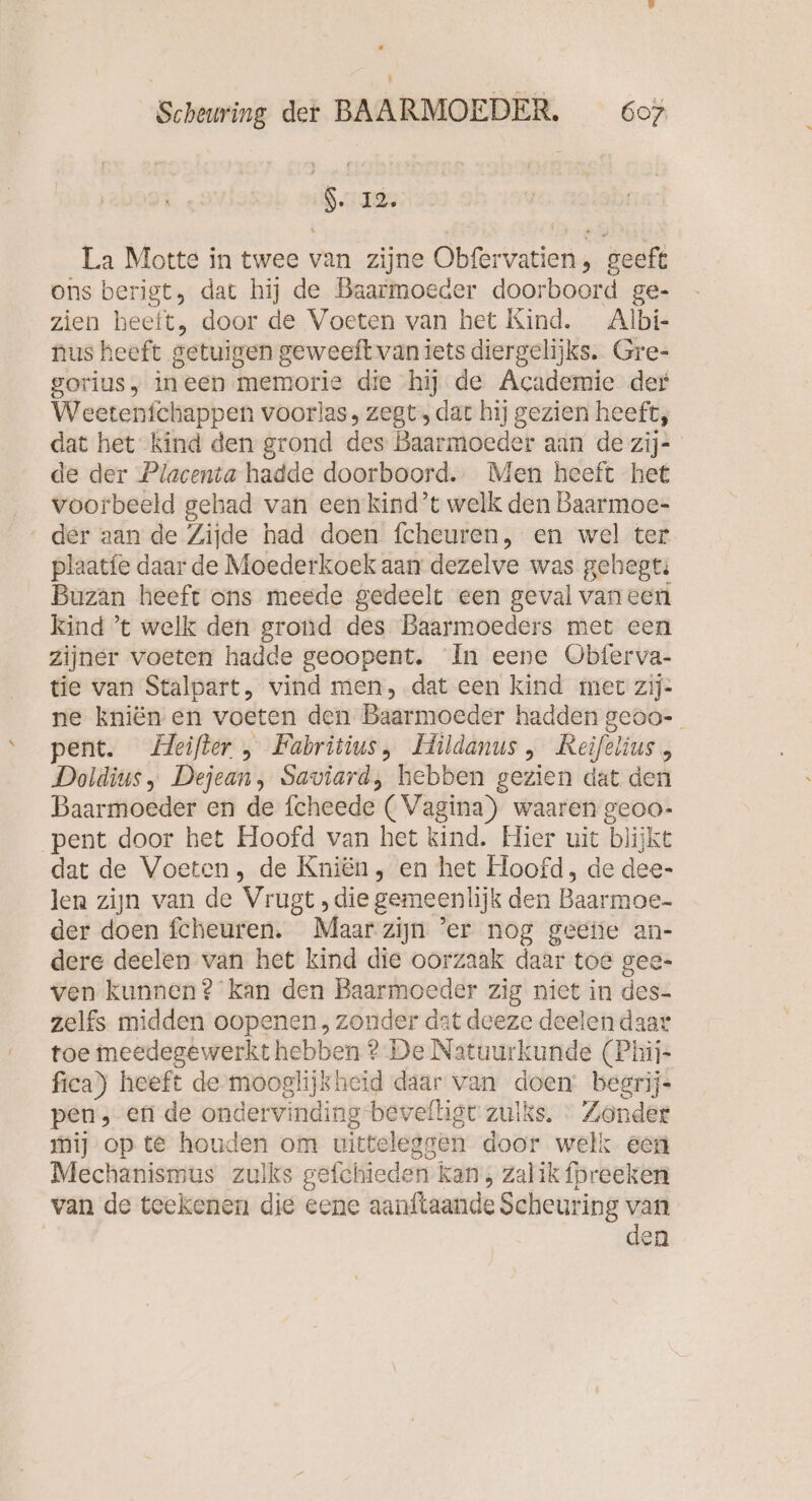 I EEE La Motte in twee van zijne Obfervatien, geeft ons berigt, dat hij de Baarmoeder doorboord ge- zien beeft, door de Voeten van het Kind. Albi- nus heeft getuigen geweeft van iets diergelijks. Gre- sorius, ineen memorie die hij de Academie der Weetenfchappen voorlas, zegt, dat hij gezien heeft, dat het kind den grond des Baarmoeder aan de zij- de der Placenta hadde doorboord. Men heeft het voorbeeld gehad van een kind’t welk den Baarmoe- ‘ der aan de Zijde had doen fcheuren, en wel ter plaatfe daar de Moederkoek aan dezelve was gehegti Buzan heeft ons meede gedeelt een geval vaneen kind ’t welk den grond des Baarmoeders met een zijner voeten hadde geoopent. In eene Obferva- tie van Stalpart, vind men, .dat een kind mer zij- ne kniën en voeten den Baarmoeder hadden geoo- pent. Heifter , Fabritius, Hildanus , Reifelius, Doldius, Dejean, Saviard, hebben gezien dat den Baarmoeder en de fcheede (Vagina) waaren geoo- pent door het Hoofd van het kind. Hier uit blijkt dat de Voeten, de Knien, en het Hoofd, de dee- len zijn van de Vrugt ‚die gemeenlijk den Baarmoe- der doen fcheuren. Maar zijn ’er nog geetie an- dere deelen van het kind die oorzaak daar toe gee- ven kunnen? kan den Baarmoeder zig niet in des- zelfs midden oopenen, zonder dat deeze deelen daar toe meedegewerkt hebben ? De Natuurkunde (Phij- fica) heeft de mooglijkheid daar van doen begrij pen; en de ondervinding bevefligt zulks. Zonder mij op te houden om uitteleggen door welk een Mechanismus zulks gefchieden kan, Zalik fpreeken van de teekenen die eene aanftaande Scheuring van den
