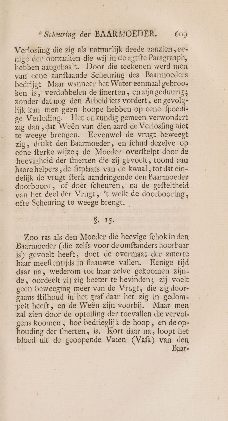 Verlosüng die zig als natuurlijk deede aanzien ,ee- nige der oorzaaken die wij in de agtite Paragraaph, hebben aangehaalt. Door die teekenen werd men van eene aanftaande Scheuring des Baarmoeders bedrijgt Maar wanneer het Water eenmaal gebroos ken is, verdubbelen de fmerten , en zijn geduurig 5 zonder dat nog den Arbeid iets vordert, en gevolg- lijk kan men geen hoope hebben op eene fpoedie ge Verlofing. Het onkundig gemeen verwondert zig dan „dat Weën van dien aard de Verlosfing niet te weege brengen. Eevenwel de vrugt beweegt - zig, drukt den Baarmoeder, en ichud dezelve op eene fterke wijze; de Moeder overftelpt door de heevigheid der fmerten die zij gevoelt, toond aan haare helpers „de fitplaats van de kwaal, tot dat ein- delijk de vrugt fterk aandringende den Baarmoeder doorboord, of doet fcheuren, na de gefteltheid van het deel der Vrugt, ’t welk de doorbooring, ofte Scheuring te weege brengt. S. 15. Zoo ras als den Moeder die heevige fchok in den Baarmoeder (die zelfs voor de omftanders hoorbaar _ is) gevoelt heeft, doet de overmaat der zmerte haar meeftentijds in flaauwte vallen. Eenige tijd daar na, wederom tot haar zelve gekoomen zijn- de, oordeelt zij zig beeter te bevinden; zij voelt geen beweeging meer van de Vrugt, die zig door- gaans ftilhoud in het graf daar het zig in gedom- peit heeft, en de Weën zijn voorbij. Maar men zal zien door de optelling der toevallen die vervol. gens koomen , hoe bedrieglijk de hoop, en de op- houding der fmerten, is. Kort daar na, loopt het bloed uit de geoopende Vaten (Vafa) van den Baar-